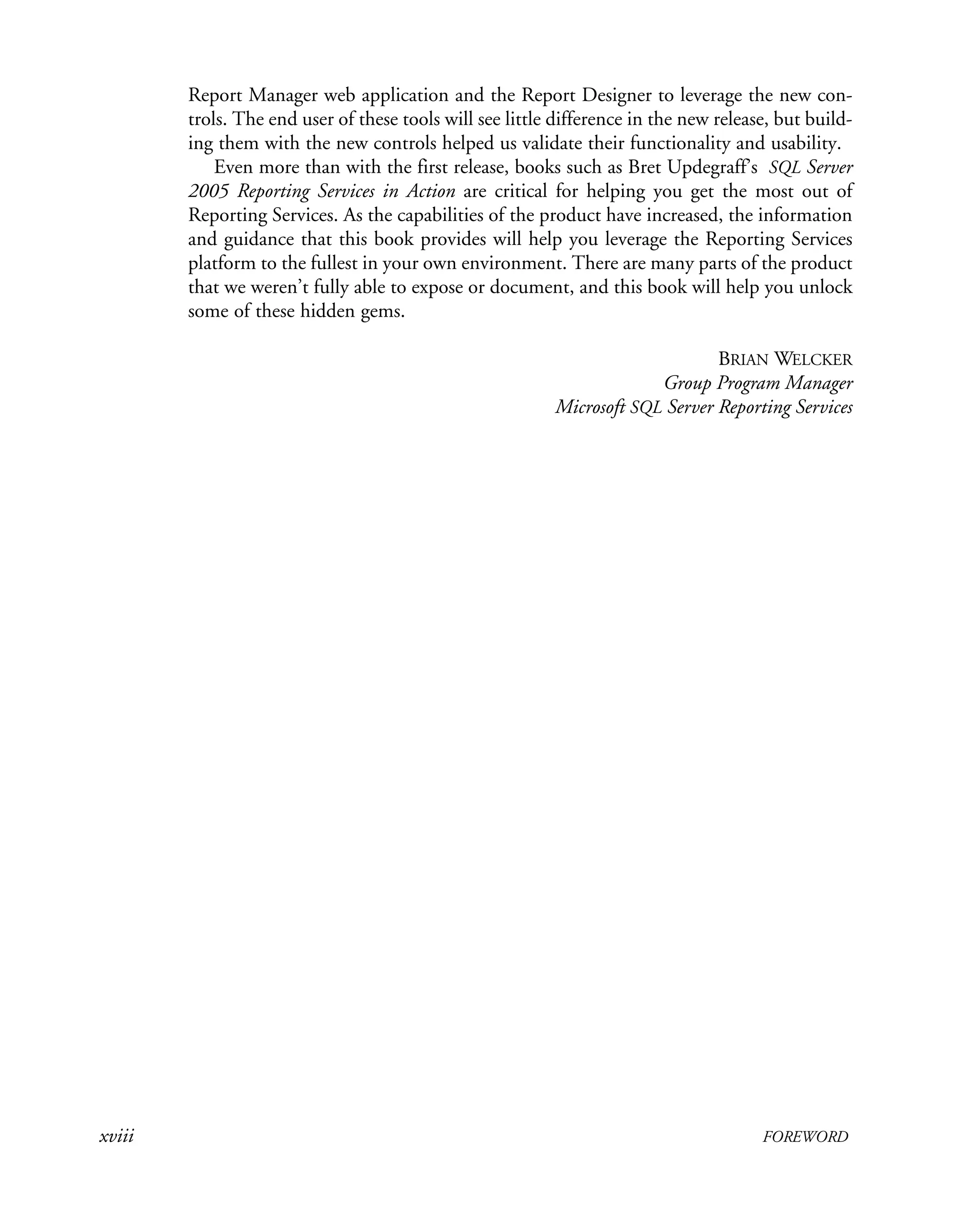 xviii FOREWORD
Report Manager web application and the Report Designer to leverage the new con-
trols. The end user of these tools will see little difference in the new release, but build-
ing them with the new controls helped us validate their functionality and usability.
Even more than with the first release, books such as Bret Updegraff’s SQL Server
2005 Reporting Services in Action are critical for helping you get the most out of
Reporting Services. As the capabilities of the product have increased, the information
and guidance that this book provides will help you leverage the Reporting Services
platform to the fullest in your own environment. There are many parts of the product
that we weren’t fully able to expose or document, and this book will help you unlock
some of these hidden gems.
BRIAN WELCKER
Group Program Manager
Microsoft SQL Server Reporting Services
 