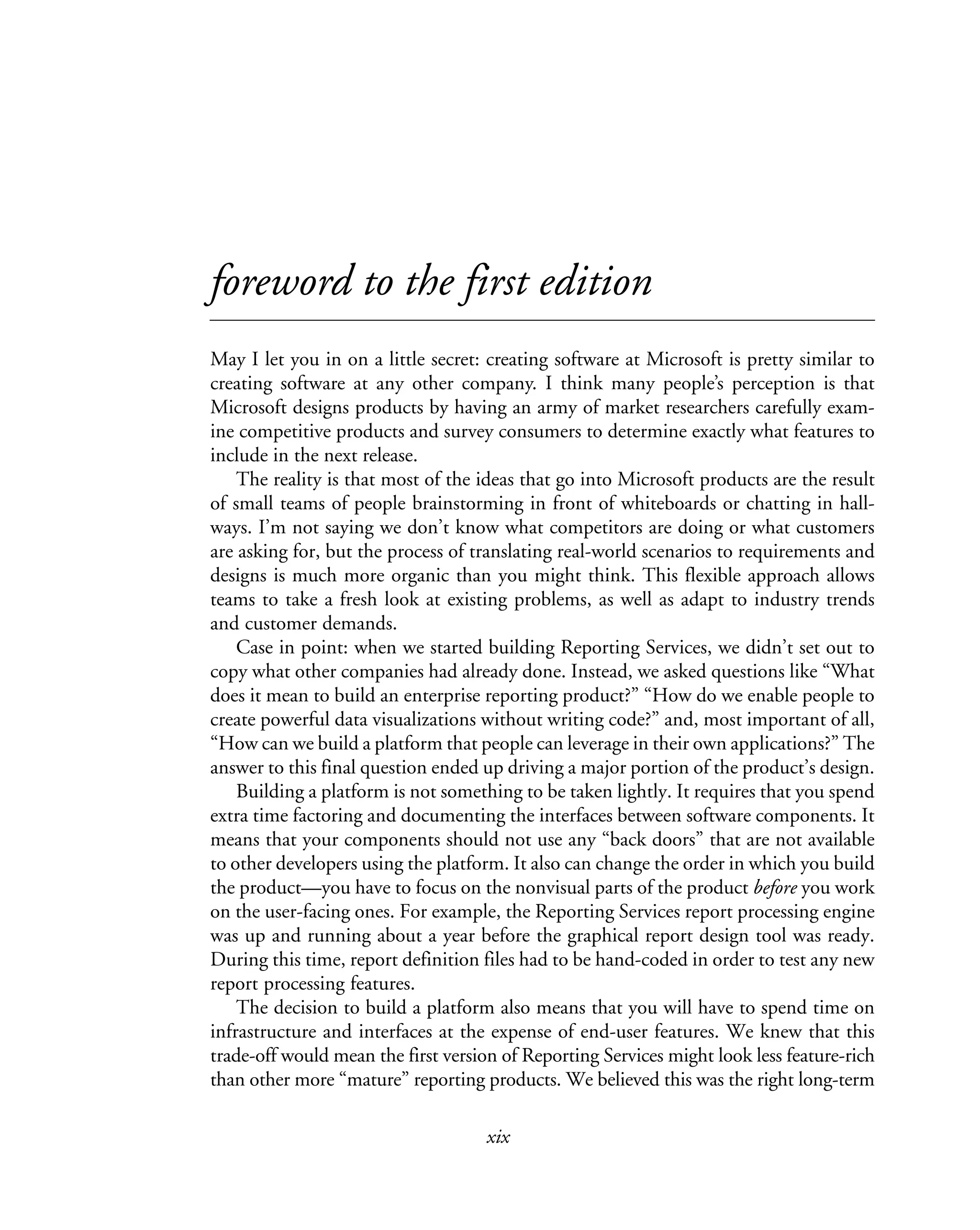 xix
foreword to the first edition
May I let you in on a little secret: creating software at Microsoft is pretty similar to
creating software at any other company. I think many people’s perception is that
Microsoft designs products by having an army of market researchers carefully exam-
ine competitive products and survey consumers to determine exactly what features to
include in the next release.
The reality is that most of the ideas that go into Microsoft products are the result
of small teams of people brainstorming in front of whiteboards or chatting in hall-
ways. I’m not saying we don’t know what competitors are doing or what customers
are asking for, but the process of translating real-world scenarios to requirements and
designs is much more organic than you might think. This flexible approach allows
teams to take a fresh look at existing problems, as well as adapt to industry trends
and customer demands.
Case in point: when we started building Reporting Services, we didn’t set out to
copy what other companies had already done. Instead, we asked questions like “What
does it mean to build an enterprise reporting product?” “How do we enable people to
create powerful data visualizations without writing code?” and, most important of all,
“How can we build a platform that people can leverage in their own applications?” The
answer to this final question ended up driving a major portion of the product’s design.
Building a platform is not something to be taken lightly. It requires that you spend
extra time factoring and documenting the interfaces between software components. It
means that your components should not use any “back doors” that are not available
to other developers using the platform. It also can change the order in which you build
the product—you have to focus on the nonvisual parts of the product before you work
on the user-facing ones. For example, the Reporting Services report processing engine
was up and running about a year before the graphical report design tool was ready.
During this time, report definition files had to be hand-coded in order to test any new
report processing features.
The decision to build a platform also means that you will have to spend time on
infrastructure and interfaces at the expense of end-user features. We knew that this
trade-off would mean the first version of Reporting Services might look less feature-rich
than other more “mature” reporting products. We believed this was the right long-term
 