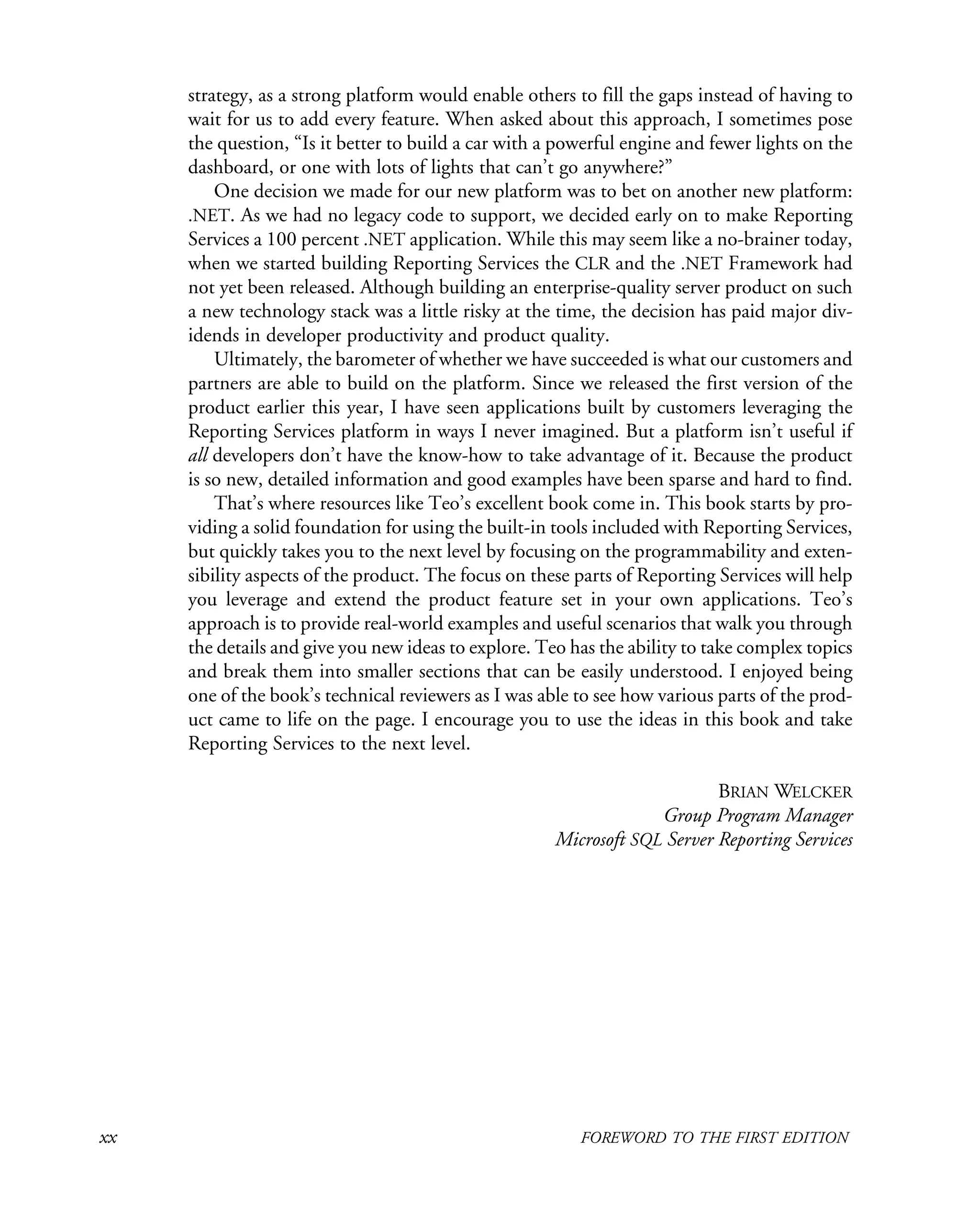 xx FOREWORD TO THE FIRST EDITION
strategy, as a strong platform would enable others to fill the gaps instead of having to
wait for us to add every feature. When asked about this approach, I sometimes pose
the question, “Is it better to build a car with a powerful engine and fewer lights on the
dashboard, or one with lots of lights that can’t go anywhere?”
One decision we made for our new platform was to bet on another new platform:
.NET. As we had no legacy code to support, we decided early on to make Reporting
Services a 100 percent .NET application. While this may seem like a no-brainer today,
when we started building Reporting Services the CLR and the .NET Framework had
not yet been released. Although building an enterprise-quality server product on such
a new technology stack was a little risky at the time, the decision has paid major div-
idends in developer productivity and product quality.
Ultimately, the barometer of whether we have succeeded is what our customers and
partners are able to build on the platform. Since we released the first version of the
product earlier this year, I have seen applications built by customers leveraging the
Reporting Services platform in ways I never imagined. But a platform isn’t useful if
all developers don’t have the know-how to take advantage of it. Because the product
is so new, detailed information and good examples have been sparse and hard to find.
That’s where resources like Teo’s excellent book come in. This book starts by pro-
viding a solid foundation for using the built-in tools included with Reporting Services,
but quickly takes you to the next level by focusing on the programmability and exten-
sibility aspects of the product. The focus on these parts of Reporting Services will help
you leverage and extend the product feature set in your own applications. Teo’s
approach is to provide real-world examples and useful scenarios that walk you through
the details and give you new ideas to explore. Teo has the ability to take complex topics
and break them into smaller sections that can be easily understood. I enjoyed being
one of the book’s technical reviewers as I was able to see how various parts of the prod-
uct came to life on the page. I encourage you to use the ideas in this book and take
Reporting Services to the next level.
BRIAN WELCKER
Group Program Manager
Microsoft SQL Server Reporting Services
 
