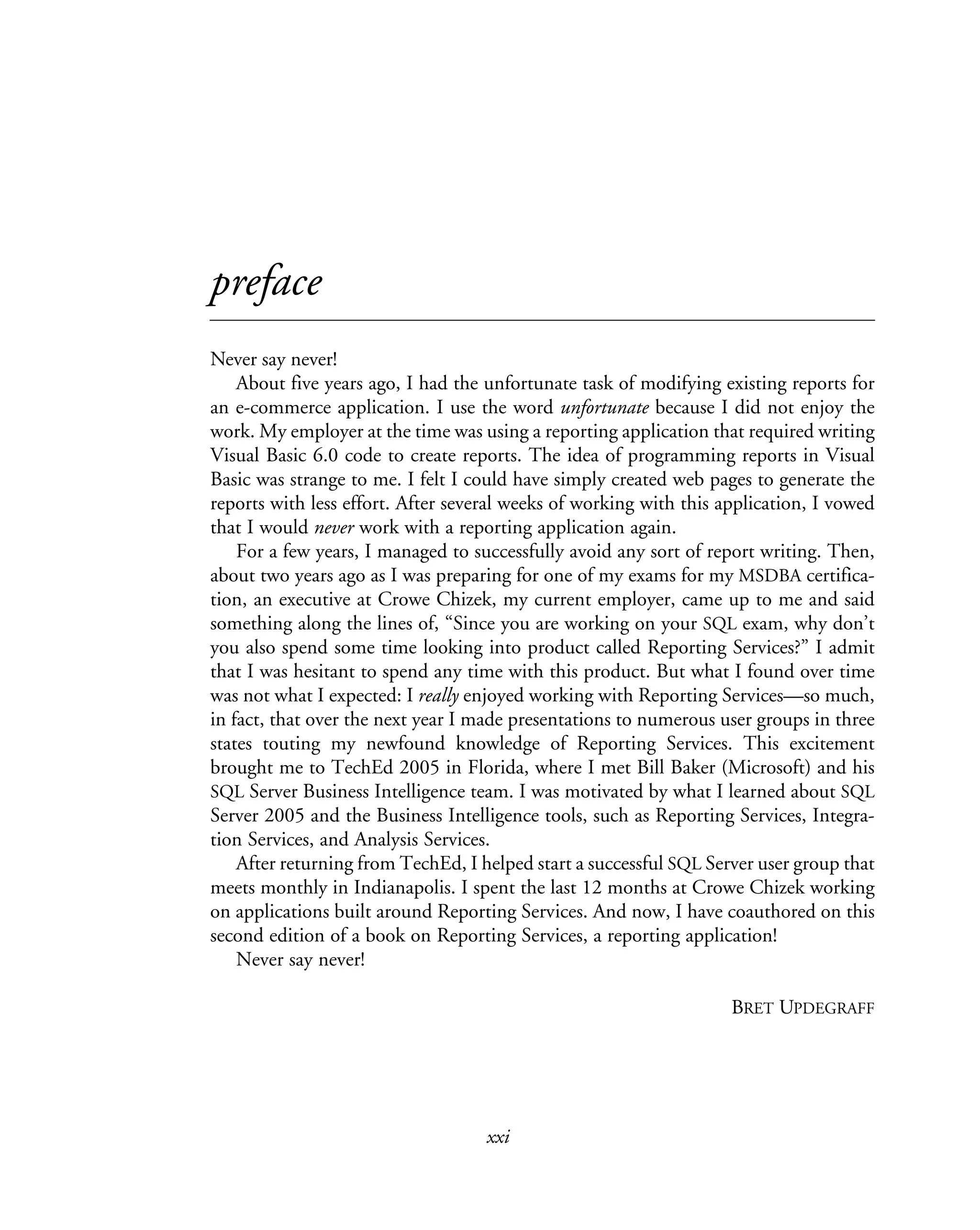 xxi
preface
Never say never!
About five years ago, I had the unfortunate task of modifying existing reports for
an e-commerce application. I use the word unfortunate because I did not enjoy the
work. My employer at the time was using a reporting application that required writing
Visual Basic 6.0 code to create reports. The idea of programming reports in Visual
Basic was strange to me. I felt I could have simply created web pages to generate the
reports with less effort. After several weeks of working with this application, I vowed
that I would never work with a reporting application again.
For a few years, I managed to successfully avoid any sort of report writing. Then,
about two years ago as I was preparing for one of my exams for my MSDBA certifica-
tion, an executive at Crowe Chizek, my current employer, came up to me and said
something along the lines of, “Since you are working on your SQL exam, why don’t
you also spend some time looking into product called Reporting Services?” I admit
that I was hesitant to spend any time with this product. But what I found over time
was not what I expected: I really enjoyed working with Reporting Services—so much,
in fact, that over the next year I made presentations to numerous user groups in three
states touting my newfound knowledge of Reporting Services. This excitement
brought me to TechEd 2005 in Florida, where I met Bill Baker (Microsoft) and his
SQL Server Business Intelligence team. I was motivated by what I learned about SQL
Server 2005 and the Business Intelligence tools, such as Reporting Services, Integra-
tion Services, and Analysis Services.
After returning from TechEd, I helped start a successful SQL Server user group that
meets monthly in Indianapolis. I spent the last 12 months at Crowe Chizek working
on applications built around Reporting Services. And now, I have coauthored on this
second edition of a book on Reporting Services, a reporting application!
Never say never!
BRET UPDEGRAFF
 