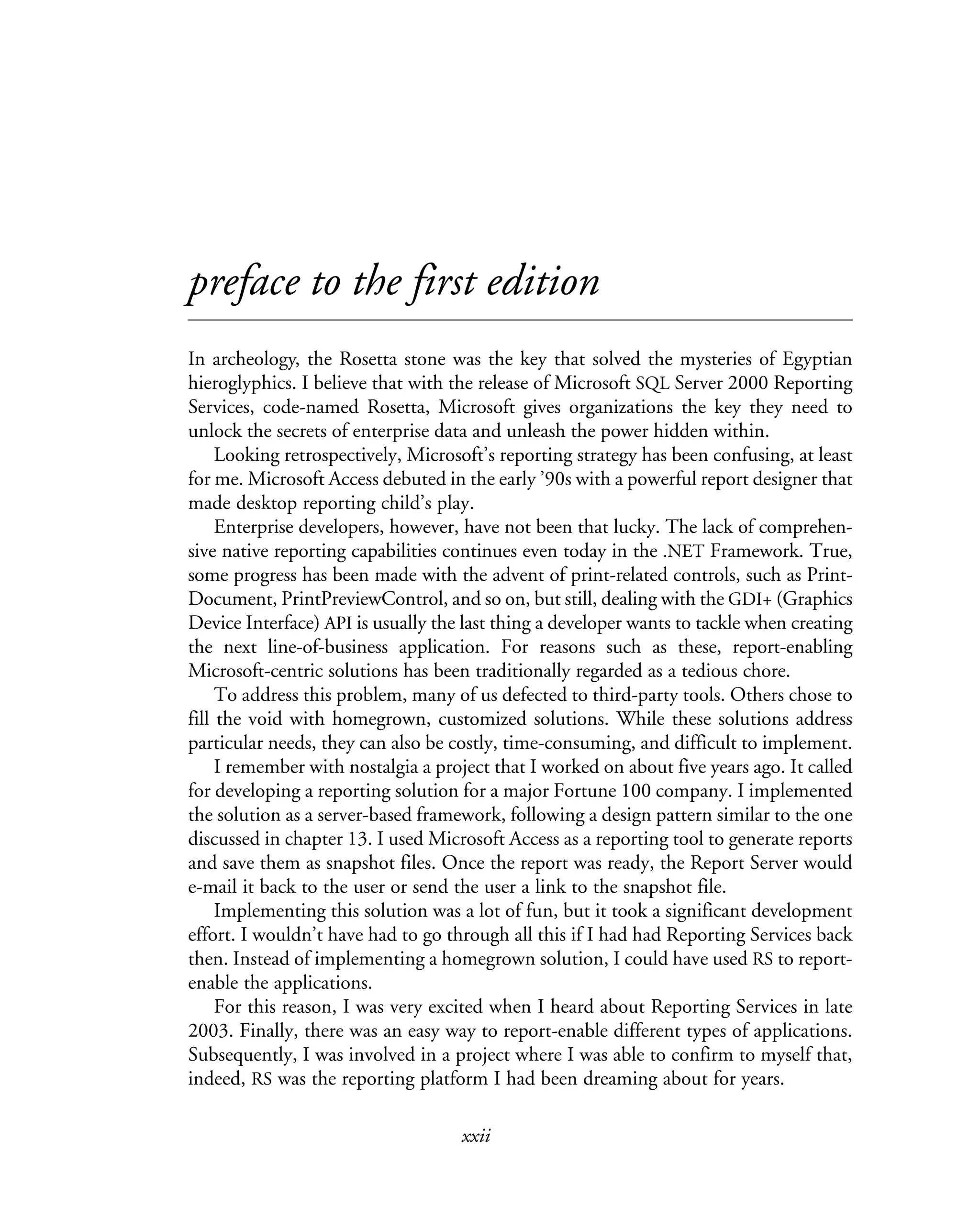 xxii
preface to the first edition
In archeology, the Rosetta stone was the key that solved the mysteries of Egyptian
hieroglyphics. I believe that with the release of Microsoft SQL Server 2000 Reporting
Services, code-named Rosetta, Microsoft gives organizations the key they need to
unlock the secrets of enterprise data and unleash the power hidden within.
Looking retrospectively, Microsoft’s reporting strategy has been confusing, at least
for me. Microsoft Access debuted in the early ’90s with a powerful report designer that
made desktop reporting child’s play.
Enterprise developers, however, have not been that lucky. The lack of comprehen-
sive native reporting capabilities continues even today in the .NET Framework. True,
some progress has been made with the advent of print-related controls, such as Print-
Document, PrintPreviewControl, and so on, but still, dealing with the GDI+ (Graphics
Device Interface) API is usually the last thing a developer wants to tackle when creating
the next line-of-business application. For reasons such as these, report-enabling
Microsoft-centric solutions has been traditionally regarded as a tedious chore.
To address this problem, many of us defected to third-party tools. Others chose to
fill the void with homegrown, customized solutions. While these solutions address
particular needs, they can also be costly, time-consuming, and difficult to implement.
I remember with nostalgia a project that I worked on about five years ago. It called
for developing a reporting solution for a major Fortune 100 company. I implemented
the solution as a server-based framework, following a design pattern similar to the one
discussed in chapter 13. I used Microsoft Access as a reporting tool to generate reports
and save them as snapshot files. Once the report was ready, the Report Server would
e-mail it back to the user or send the user a link to the snapshot file.
Implementing this solution was a lot of fun, but it took a significant development
effort. I wouldn’t have had to go through all this if I had had Reporting Services back
then. Instead of implementing a homegrown solution, I could have used RS to report-
enable the applications.
For this reason, I was very excited when I heard about Reporting Services in late
2003. Finally, there was an easy way to report-enable different types of applications.
Subsequently, I was involved in a project where I was able to confirm to myself that,
indeed, RS was the reporting platform I had been dreaming about for years.
 