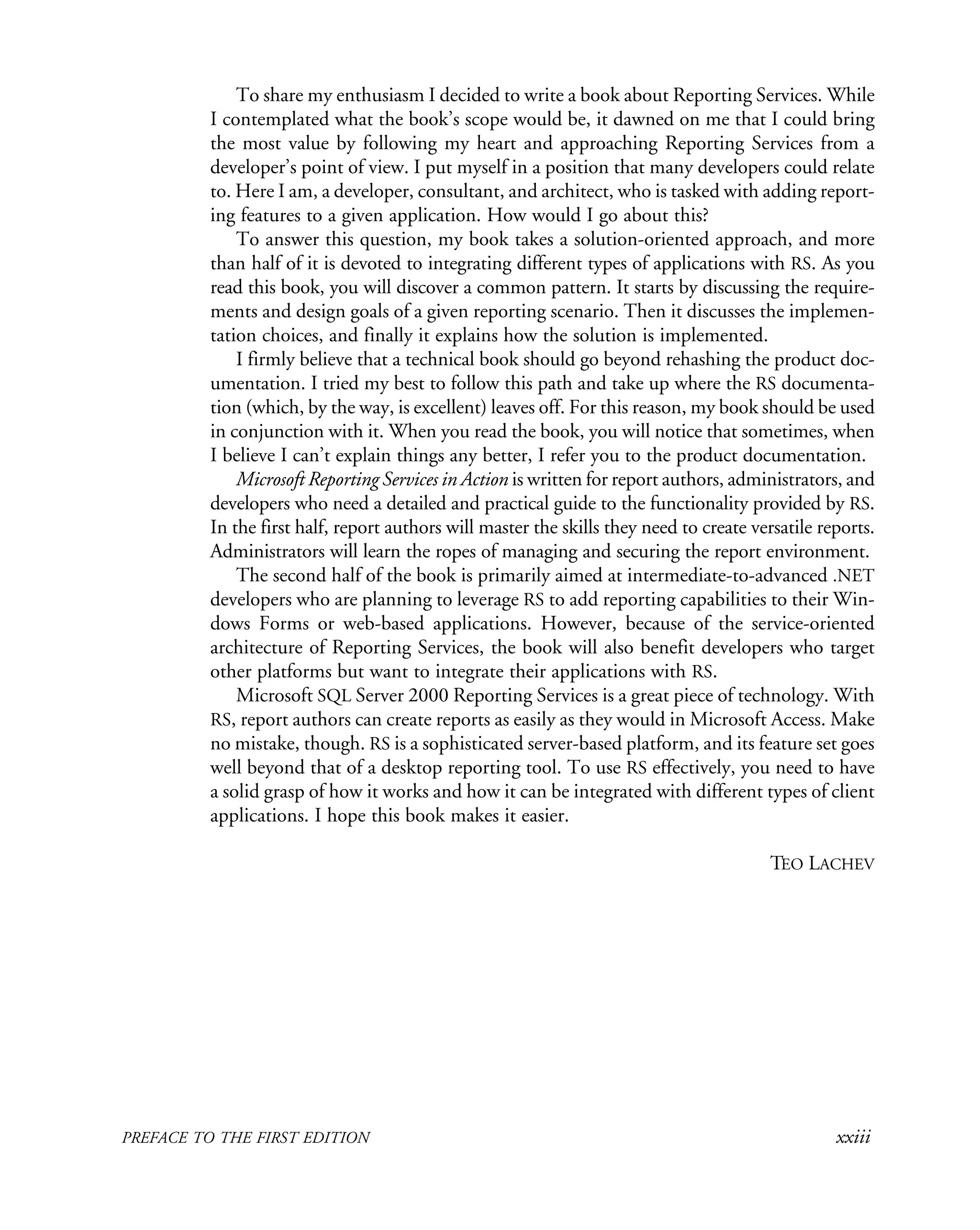 PREFACE TO THE FIRST EDITION xxiii
To share my enthusiasm I decided to write a book about Reporting Services. While
I contemplated what the book’s scope would be, it dawned on me that I could bring
the most value by following my heart and approaching Reporting Services from a
developer’s point of view. I put myself in a position that many developers could relate
to. Here I am, a developer, consultant, and architect, who is tasked with adding report-
ing features to a given application. How would I go about this?
To answer this question, my book takes a solution-oriented approach, and more
than half of it is devoted to integrating different types of applications with RS. As you
read this book, you will discover a common pattern. It starts by discussing the require-
ments and design goals of a given reporting scenario. Then it discusses the implemen-
tation choices, and finally it explains how the solution is implemented.
I firmly believe that a technical book should go beyond rehashing the product doc-
umentation. I tried my best to follow this path and take up where the RS documenta-
tion (which, by the way, is excellent) leaves off. For this reason, my book should be used
in conjunction with it. When you read the book, you will notice that sometimes, when
I believe I can’t explain things any better, I refer you to the product documentation.
Microsoft Reporting Services in Action is written for report authors, administrators, and
developers who need a detailed and practical guide to the functionality provided by RS.
In the first half, report authors will master the skills they need to create versatile reports.
Administrators will learn the ropes of managing and securing the report environment.
The second half of the book is primarily aimed at intermediate-to-advanced .NET
developers who are planning to leverage RS to add reporting capabilities to their Win-
dows Forms or web-based applications. However, because of the service-oriented
architecture of Reporting Services, the book will also benefit developers who target
other platforms but want to integrate their applications with RS.
Microsoft SQL Server 2000 Reporting Services is a great piece of technology. With
RS, report authors can create reports as easily as they would in Microsoft Access. Make
no mistake, though. RS is a sophisticated server-based platform, and its feature set goes
well beyond that of a desktop reporting tool. To use RS effectively, you need to have
a solid grasp of how it works and how it can be integrated with different types of client
applications. I hope this book makes it easier.
TEO LACHEV
 