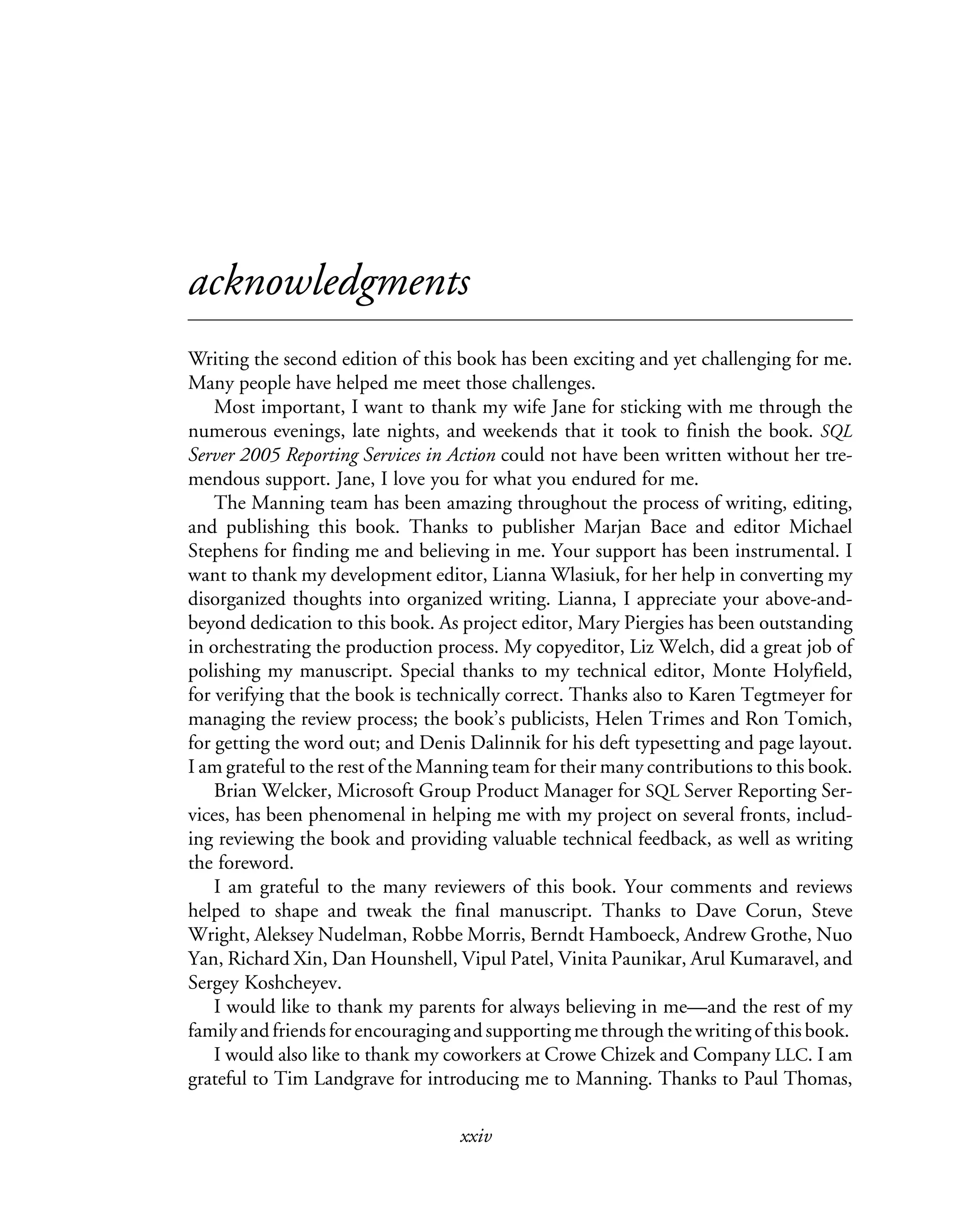 xxiv
acknowledgments
Writing the second edition of this book has been exciting and yet challenging for me.
Many people have helped me meet those challenges.
Most important, I want to thank my wife Jane for sticking with me through the
numerous evenings, late nights, and weekends that it took to finish the book. SQL
Server 2005 Reporting Services in Action could not have been written without her tre-
mendous support. Jane, I love you for what you endured for me.
The Manning team has been amazing throughout the process of writing, editing,
and publishing this book. Thanks to publisher Marjan Bace and editor Michael
Stephens for finding me and believing in me. Your support has been instrumental. I
want to thank my development editor, Lianna Wlasiuk, for her help in converting my
disorganized thoughts into organized writing. Lianna, I appreciate your above-and-
beyond dedication to this book. As project editor, Mary Piergies has been outstanding
in orchestrating the production process. My copyeditor, Liz Welch, did a great job of
polishing my manuscript. Special thanks to my technical editor, Monte Holyfield,
for verifying that the book is technically correct. Thanks also to Karen Tegtmeyer for
managing the review process; the book’s publicists, Helen Trimes and Ron Tomich,
for getting the word out; and Denis Dalinnik for his deft typesetting and page layout.
I am grateful to the rest of the Manning team for their many contributions to this book.
Brian Welcker, Microsoft Group Product Manager for SQL Server Reporting Ser-
vices, has been phenomenal in helping me with my project on several fronts, includ-
ing reviewing the book and providing valuable technical feedback, as well as writing
the foreword.
I am grateful to the many reviewers of this book. Your comments and reviews
helped to shape and tweak the final manuscript. Thanks to Dave Corun, Steve
Wright, Aleksey Nudelman, Robbe Morris, Berndt Hamboeck, Andrew Grothe, Nuo
Yan, Richard Xin, Dan Hounshell, Vipul Patel, Vinita Paunikar, Arul Kumaravel, and
Sergey Koshcheyev.
I would like to thank my parents for always believing in me—and the rest of my
family and friends for encouraging and supporting me through the writing of this book.
I would also like to thank my coworkers at Crowe Chizek and Company LLC. I am
grateful to Tim Landgrave for introducing me to Manning. Thanks to Paul Thomas,
 