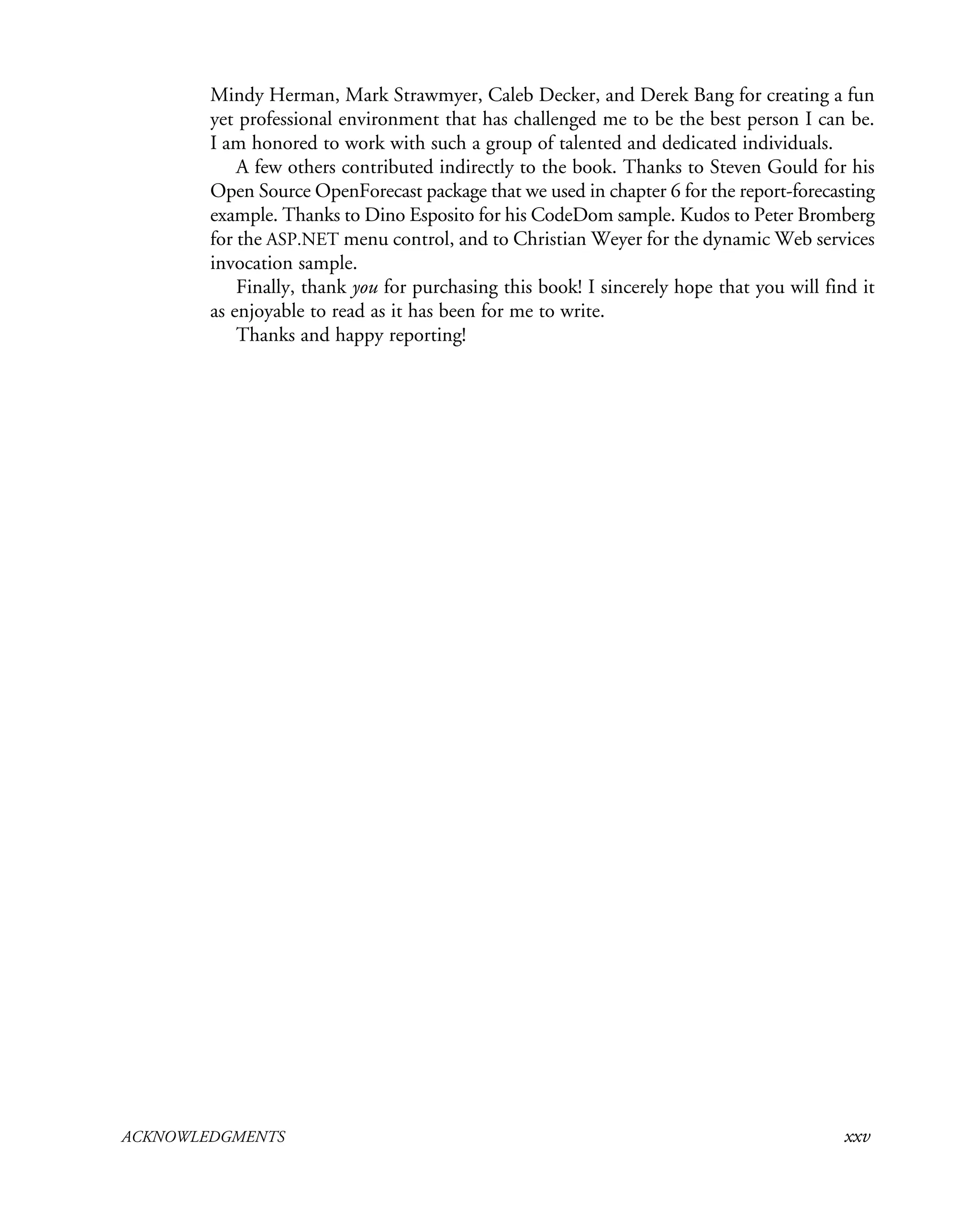 ACKNOWLEDGMENTS xxv
Mindy Herman, Mark Strawmyer, Caleb Decker, and Derek Bang for creating a fun
yet professional environment that has challenged me to be the best person I can be.
I am honored to work with such a group of talented and dedicated individuals.
A few others contributed indirectly to the book. Thanks to Steven Gould for his
Open Source OpenForecast package that we used in chapter 6 for the report-forecasting
example. Thanks to Dino Esposito for his CodeDom sample. Kudos to Peter Bromberg
for the ASP.NET menu control, and to Christian Weyer for the dynamic Web services
invocation sample.
Finally, thank you for purchasing this book! I sincerely hope that you will find it
as enjoyable to read as it has been for me to write.
Thanks and happy reporting!
 