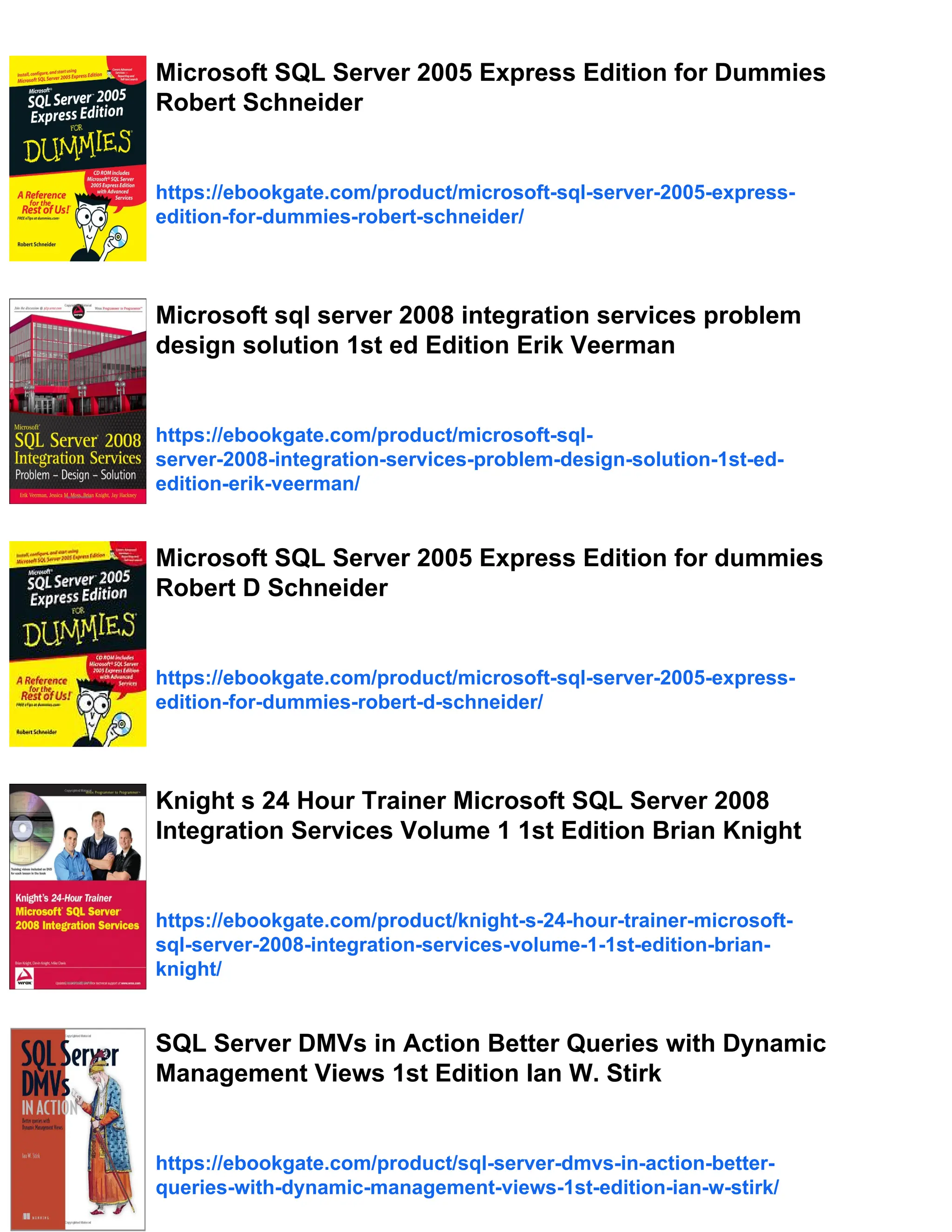 Microsoft SQL Server 2005 Express Edition for Dummies
Robert Schneider
https://ebookgate.com/product/microsoft-sql-server-2005-express-
edition-for-dummies-robert-schneider/
Microsoft sql server 2008 integration services problem
design solution 1st ed Edition Erik Veerman
https://ebookgate.com/product/microsoft-sql-
server-2008-integration-services-problem-design-solution-1st-ed-
edition-erik-veerman/
Microsoft SQL Server 2005 Express Edition for dummies
Robert D Schneider
https://ebookgate.com/product/microsoft-sql-server-2005-express-
edition-for-dummies-robert-d-schneider/
Knight s 24 Hour Trainer Microsoft SQL Server 2008
Integration Services Volume 1 1st Edition Brian Knight
https://ebookgate.com/product/knight-s-24-hour-trainer-microsoft-
sql-server-2008-integration-services-volume-1-1st-edition-brian-
knight/
SQL Server DMVs in Action Better Queries with Dynamic
Management Views 1st Edition Ian W. Stirk
https://ebookgate.com/product/sql-server-dmvs-in-action-better-
queries-with-dynamic-management-views-1st-edition-ian-w-stirk/
 