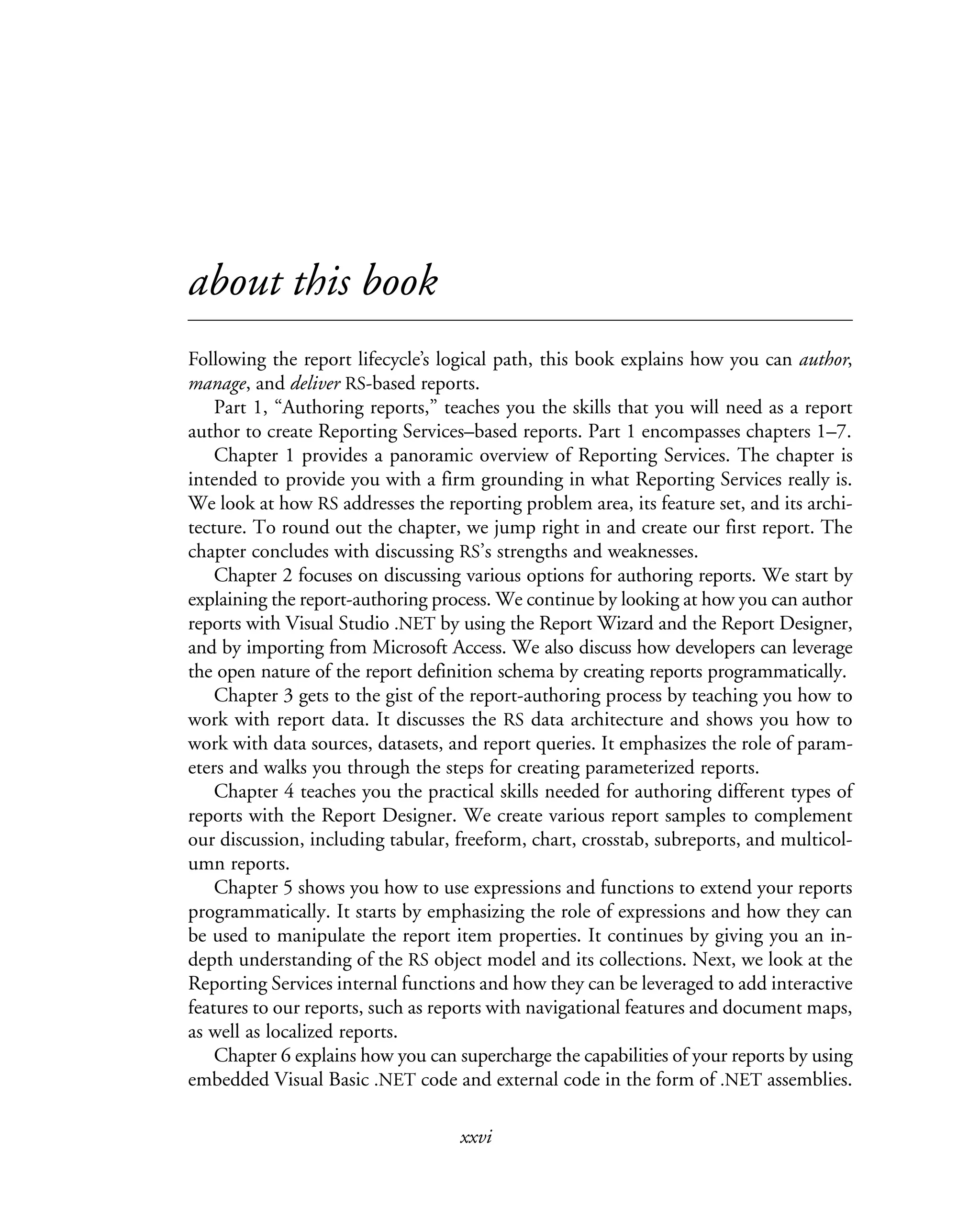 xxvi
about this book
Following the report lifecycle’s logical path, this book explains how you can author,
manage, and deliver RS-based reports.
Part 1, “Authoring reports,” teaches you the skills that you will need as a report
author to create Reporting Services–based reports. Part 1 encompasses chapters 1–7.
Chapter 1 provides a panoramic overview of Reporting Services. The chapter is
intended to provide you with a firm grounding in what Reporting Services really is.
We look at how RS addresses the reporting problem area, its feature set, and its archi-
tecture. To round out the chapter, we jump right in and create our first report. The
chapter concludes with discussing RS’s strengths and weaknesses.
Chapter 2 focuses on discussing various options for authoring reports. We start by
explaining the report-authoring process. We continue by looking at how you can author
reports with Visual Studio .NET by using the Report Wizard and the Report Designer,
and by importing from Microsoft Access. We also discuss how developers can leverage
the open nature of the report definition schema by creating reports programmatically.
Chapter 3 gets to the gist of the report-authoring process by teaching you how to
work with report data. It discusses the RS data architecture and shows you how to
work with data sources, datasets, and report queries. It emphasizes the role of param-
eters and walks you through the steps for creating parameterized reports.
Chapter 4 teaches you the practical skills needed for authoring different types of
reports with the Report Designer. We create various report samples to complement
our discussion, including tabular, freeform, chart, crosstab, subreports, and multicol-
umn reports.
Chapter 5 shows you how to use expressions and functions to extend your reports
programmatically. It starts by emphasizing the role of expressions and how they can
be used to manipulate the report item properties. It continues by giving you an in-
depth understanding of the RS object model and its collections. Next, we look at the
Reporting Services internal functions and how they can be leveraged to add interactive
features to our reports, such as reports with navigational features and document maps,
as well as localized reports.
Chapter 6 explains how you can supercharge the capabilities of your reports by using
embedded Visual Basic .NET code and external code in the form of .NET assemblies.
 