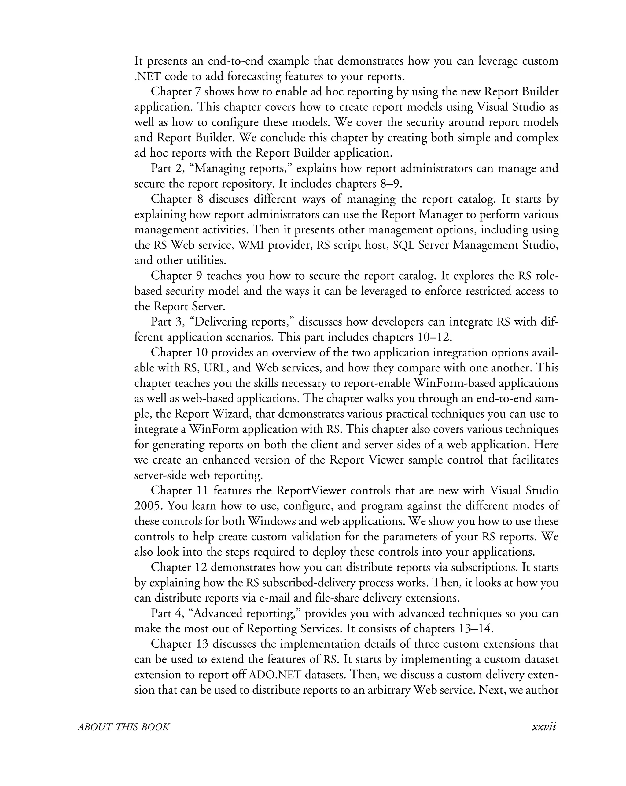 ABOUT THIS BOOK xxvii
It presents an end-to-end example that demonstrates how you can leverage custom
.NET code to add forecasting features to your reports.
Chapter 7 shows how to enable ad hoc reporting by using the new Report Builder
application. This chapter covers how to create report models using Visual Studio as
well as how to configure these models. We cover the security around report models
and Report Builder. We conclude this chapter by creating both simple and complex
ad hoc reports with the Report Builder application.
Part 2, “Managing reports,” explains how report administrators can manage and
secure the report repository. It includes chapters 8–9.
Chapter 8 discuses different ways of managing the report catalog. It starts by
explaining how report administrators can use the Report Manager to perform various
management activities. Then it presents other management options, including using
the RS Web service, WMI provider, RS script host, SQL Server Management Studio,
and other utilities.
Chapter 9 teaches you how to secure the report catalog. It explores the RS role-
based security model and the ways it can be leveraged to enforce restricted access to
the Report Server.
Part 3, “Delivering reports,” discusses how developers can integrate RS with dif-
ferent application scenarios. This part includes chapters 10–12.
Chapter 10 provides an overview of the two application integration options avail-
able with RS, URL, and Web services, and how they compare with one another. This
chapter teaches you the skills necessary to report-enable WinForm-based applications
as well as web-based applications. The chapter walks you through an end-to-end sam-
ple, the Report Wizard, that demonstrates various practical techniques you can use to
integrate a WinForm application with RS. This chapter also covers various techniques
for generating reports on both the client and server sides of a web application. Here
we create an enhanced version of the Report Viewer sample control that facilitates
server-side web reporting.
Chapter 11 features the ReportViewer controls that are new with Visual Studio
2005. You learn how to use, configure, and program against the different modes of
these controls for both Windows and web applications. We show you how to use these
controls to help create custom validation for the parameters of your RS reports. We
also look into the steps required to deploy these controls into your applications.
Chapter 12 demonstrates how you can distribute reports via subscriptions. It starts
by explaining how the RS subscribed-delivery process works. Then, it looks at how you
can distribute reports via e-mail and file-share delivery extensions.
Part 4, “Advanced reporting,” provides you with advanced techniques so you can
make the most out of Reporting Services. It consists of chapters 13–14.
Chapter 13 discusses the implementation details of three custom extensions that
can be used to extend the features of RS. It starts by implementing a custom dataset
extension to report off ADO.NET datasets. Then, we discuss a custom delivery exten-
sion that can be used to distribute reports to an arbitrary Web service. Next, we author
 