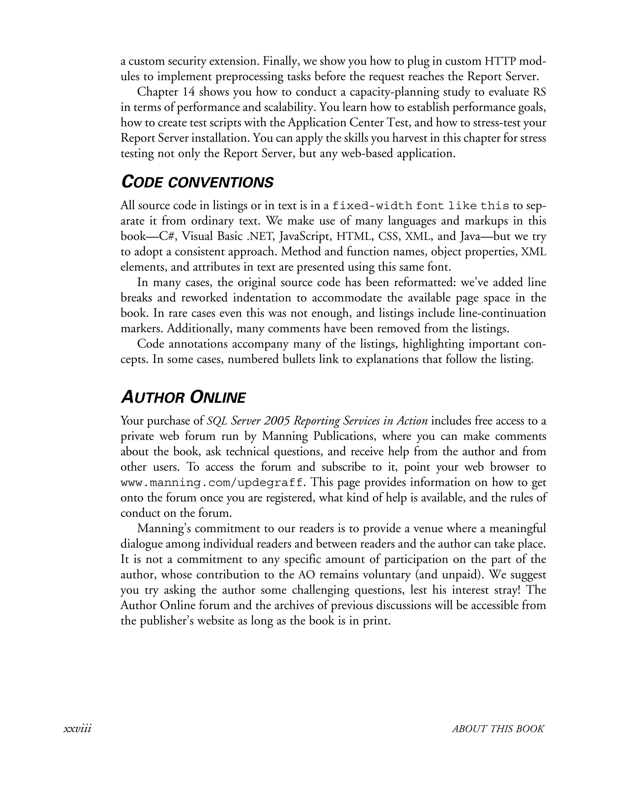xxviii ABOUT THIS BOOK
a custom security extension. Finally, we show you how to plug in custom HTTP mod-
ules to implement preprocessing tasks before the request reaches the Report Server.
Chapter 14 shows you how to conduct a capacity-planning study to evaluate RS
in terms of performance and scalability. You learn how to establish performance goals,
how to create test scripts with the Application Center Test, and how to stress-test your
Report Server installation. You can apply the skills you harvest in this chapter for stress
testing not only the Report Server, but any web-based application.
CODE CONVENTIONS
All source code in listings or in text is in a fixed-width font like this to sep-
arate it from ordinary text. We make use of many languages and markups in this
book—C#, Visual Basic .NET, JavaScript, HTML, CSS, XML, and Java—but we try
to adopt a consistent approach. Method and function names, object properties, XML
elements, and attributes in text are presented using this same font.
In many cases, the original source code has been reformatted: we’ve added line
breaks and reworked indentation to accommodate the available page space in the
book. In rare cases even this was not enough, and listings include line-continuation
markers. Additionally, many comments have been removed from the listings.
Code annotations accompany many of the listings, highlighting important con-
cepts. In some cases, numbered bullets link to explanations that follow the listing.
AUTHOR ONLINE
Your purchase of SQL Server 2005 Reporting Services in Action includes free access to a
private web forum run by Manning Publications, where you can make comments
about the book, ask technical questions, and receive help from the author and from
other users. To access the forum and subscribe to it, point your web browser to
www.manning.com/updegraff. This page provides information on how to get
onto the forum once you are registered, what kind of help is available, and the rules of
conduct on the forum.
Manning’s commitment to our readers is to provide a venue where a meaningful
dialogue among individual readers and between readers and the author can take place.
It is not a commitment to any specific amount of participation on the part of the
author, whose contribution to the AO remains voluntary (and unpaid). We suggest
you try asking the author some challenging questions, lest his interest stray! The
Author Online forum and the archives of previous discussions will be accessible from
the publisher’s website as long as the book is in print.
 