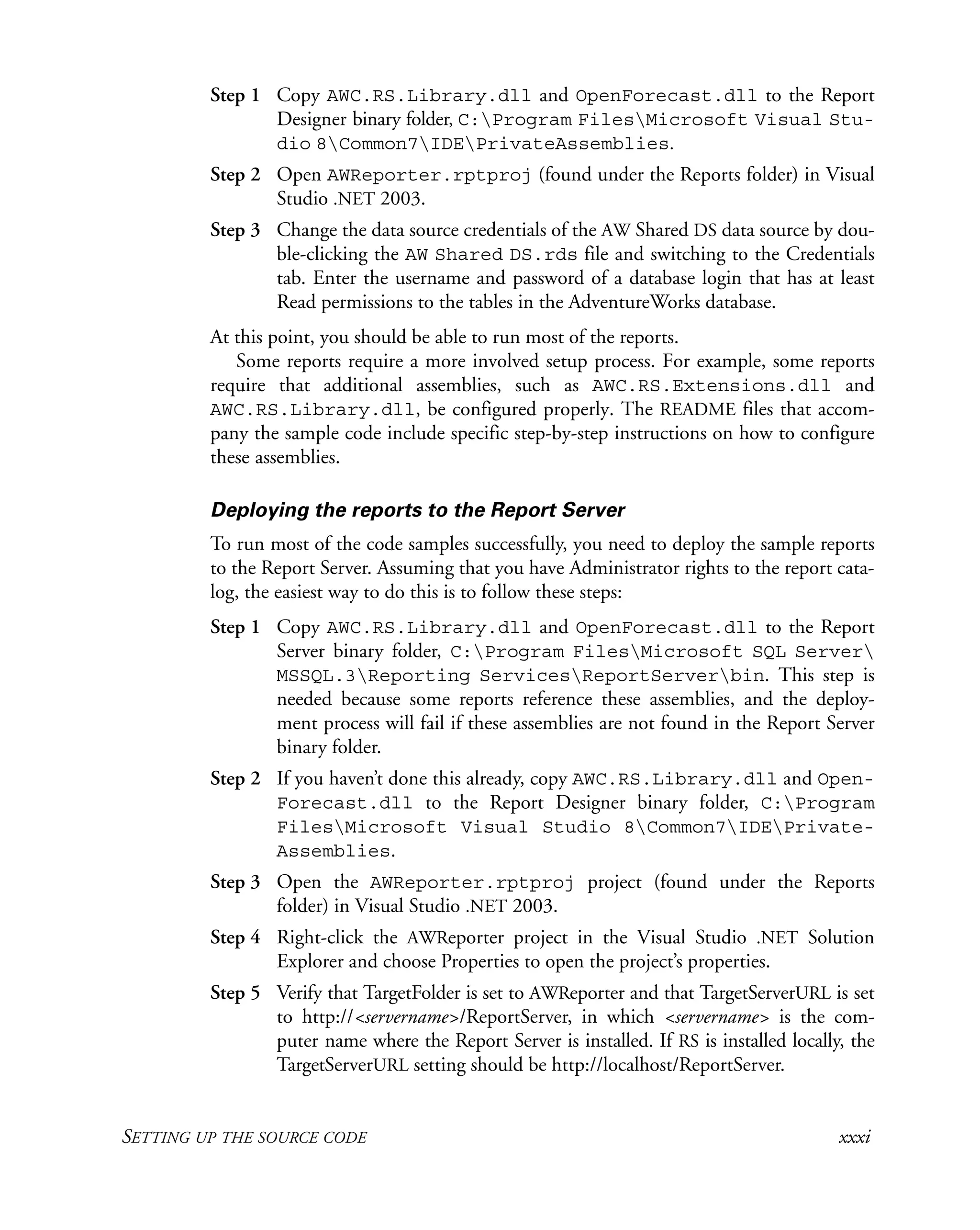 SETTING UP THE SOURCE CODE xxxi
Step 1 Copy AWC.RS.Library.dll and OpenForecast.dll to the Report
Designer binary folder, C:Program FilesMicrosoft Visual Stu-
dio 8Common7IDEPrivateAssemblies.
Step 2 Open AWReporter.rptproj (found under the Reports folder) in Visual
Studio .NET 2003.
Step 3 Change the data source credentials of the AW Shared DS data source by dou-
ble-clicking the AW Shared DS.rds file and switching to the Credentials
tab. Enter the username and password of a database login that has at least
Read permissions to the tables in the AdventureWorks database.
At this point, you should be able to run most of the reports.
Some reports require a more involved setup process. For example, some reports
require that additional assemblies, such as AWC.RS.Extensions.dll and
AWC.RS.Library.dll, be configured properly. The README files that accom-
pany the sample code include specific step-by-step instructions on how to configure
these assemblies.
Deploying the reports to the Report Server
To run most of the code samples successfully, you need to deploy the sample reports
to the Report Server. Assuming that you have Administrator rights to the report cata-
log, the easiest way to do this is to follow these steps:
Step 1 Copy AWC.RS.Library.dll and OpenForecast.dll to the Report
Server binary folder, C:Program FilesMicrosoft SQL Server
MSSQL.3Reporting ServicesReportServerbin. This step is
needed because some reports reference these assemblies, and the deploy-
ment process will fail if these assemblies are not found in the Report Server
binary folder.
Step 2 If you haven’t done this already, copy AWC.RS.Library.dll and Open-
Forecast.dll to the Report Designer binary folder, C:Program
FilesMicrosoft Visual Studio 8Common7IDEPrivate-
Assemblies.
Step 3 Open the AWReporter.rptproj project (found under the Reports
folder) in Visual Studio .NET 2003.
Step 4 Right-click the AWReporter project in the Visual Studio .NET Solution
Explorer and choose Properties to open the project’s properties.
Step 5 Verify that TargetFolder is set to AWReporter and that TargetServerURL is set
to http://<servername>/ReportServer, in which <servername> is the com-
puter name where the Report Server is installed. If RS is installed locally, the
TargetServerURL setting should be http://localhost/ReportServer.
 