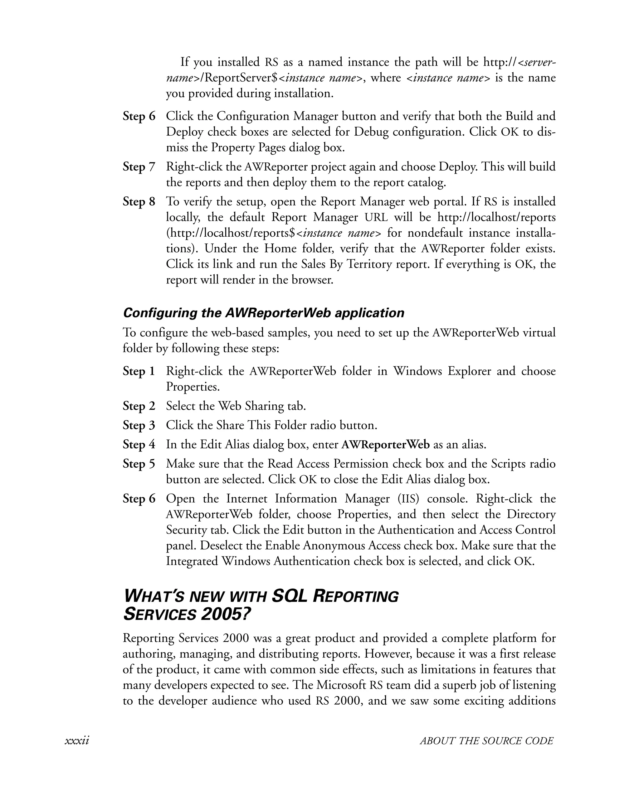 xxxii ABOUT THE SOURCE CODE
If you installed RS as a named instance the path will be http://<server-
name>/ReportServer$<instance name>, where <instance name> is the name
you provided during installation.
Step 6 Click the Configuration Manager button and verify that both the Build and
Deploy check boxes are selected for Debug configuration. Click OK to dis-
miss the Property Pages dialog box.
Step 7 Right-click the AWReporter project again and choose Deploy. This will build
the reports and then deploy them to the report catalog.
Step 8 To verify the setup, open the Report Manager web portal. If RS is installed
locally, the default Report Manager URL will be http://localhost/reports
(http://localhost/reports$<instance name> for nondefault instance installa-
tions). Under the Home folder, verify that the AWReporter folder exists.
Click its link and run the Sales By Territory report. If everything is OK, the
report will render in the browser.
Configuring the AWReporterWeb application
To configure the web-based samples, you need to set up the AWReporterWeb virtual
folder by following these steps:
Step 1 Right-click the AWReporterWeb folder in Windows Explorer and choose
Properties.
Step 2 Select the Web Sharing tab.
Step 3 Click the Share This Folder radio button.
Step 4 In the Edit Alias dialog box, enter AWReporterWeb as an alias.
Step 5 Make sure that the Read Access Permission check box and the Scripts radio
button are selected. Click OK to close the Edit Alias dialog box.
Step 6 Open the Internet Information Manager (IIS) console. Right-click the
AWReporterWeb folder, choose Properties, and then select the Directory
Security tab. Click the Edit button in the Authentication and Access Control
panel. Deselect the Enable Anonymous Access check box. Make sure that the
Integrated Windows Authentication check box is selected, and click OK.
WHAT’S NEW WITH SQL REPORTING
SERVICES 2005?
Reporting Services 2000 was a great product and provided a complete platform for
authoring, managing, and distributing reports. However, because it was a first release
of the product, it came with common side effects, such as limitations in features that
many developers expected to see. The Microsoft RS team did a superb job of listening
to the developer audience who used RS 2000, and we saw some exciting additions
 