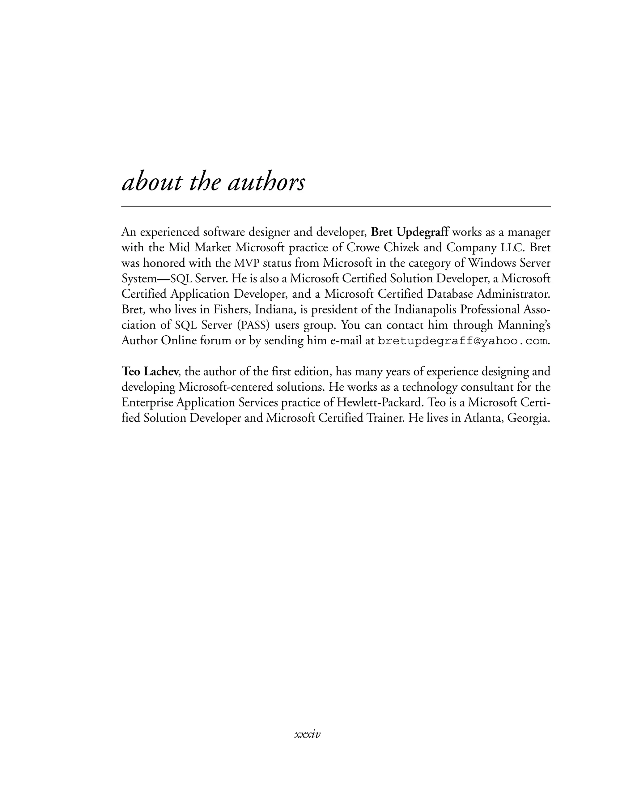 xxxiv
about the authors
An experienced software designer and developer, Bret Updegraff works as a manager
with the Mid Market Microsoft practice of Crowe Chizek and Company LLC. Bret
was honored with the MVP status from Microsoft in the category of Windows Server
System—SQL Server. He is also a Microsoft Certified Solution Developer, a Microsoft
Certified Application Developer, and a Microsoft Certified Database Administrator.
Bret, who lives in Fishers, Indiana, is president of the Indianapolis Professional Asso-
ciation of SQL Server (PASS) users group. You can contact him through Manning’s
Author Online forum or by sending him e-mail at bretupdegraff@yahoo.com.
Teo Lachev, the author of the first edition, has many years of experience designing and
developing Microsoft-centered solutions. He works as a technology consultant for the
Enterprise Application Services practice of Hewlett-Packard. Teo is a Microsoft Certi-
fied Solution Developer and Microsoft Certified Trainer. He lives in Atlanta, Georgia.
 