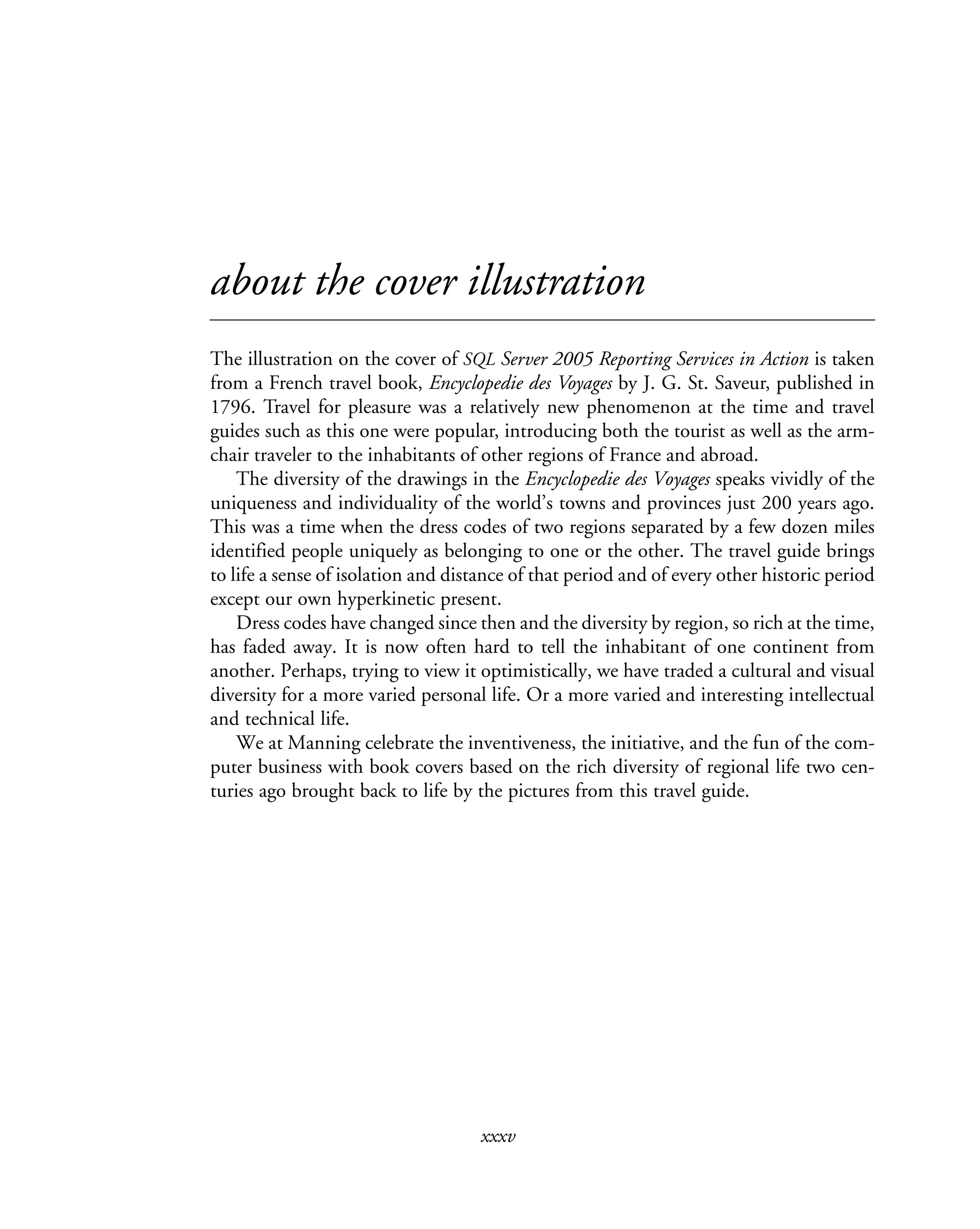 xxxv
about the cover illustration
The illustration on the cover of SQL Server 2005 Reporting Services in Action is taken
from a French travel book, Encyclopedie des Voyages by J. G. St. Saveur, published in
1796. Travel for pleasure was a relatively new phenomenon at the time and travel
guides such as this one were popular, introducing both the tourist as well as the arm-
chair traveler to the inhabitants of other regions of France and abroad.
The diversity of the drawings in the Encyclopedie des Voyages speaks vividly of the
uniqueness and individuality of the world’s towns and provinces just 200 years ago.
This was a time when the dress codes of two regions separated by a few dozen miles
identified people uniquely as belonging to one or the other. The travel guide brings
to life a sense of isolation and distance of that period and of every other historic period
except our own hyperkinetic present.
Dress codes have changed since then and the diversity by region, so rich at the time,
has faded away. It is now often hard to tell the inhabitant of one continent from
another. Perhaps, trying to view it optimistically, we have traded a cultural and visual
diversity for a more varied personal life. Or a more varied and interesting intellectual
and technical life.
We at Manning celebrate the inventiveness, the initiative, and the fun of the com-
puter business with book covers based on the rich diversity of regional life two cen-
turies ago brought back to life by the pictures from this travel guide.
 