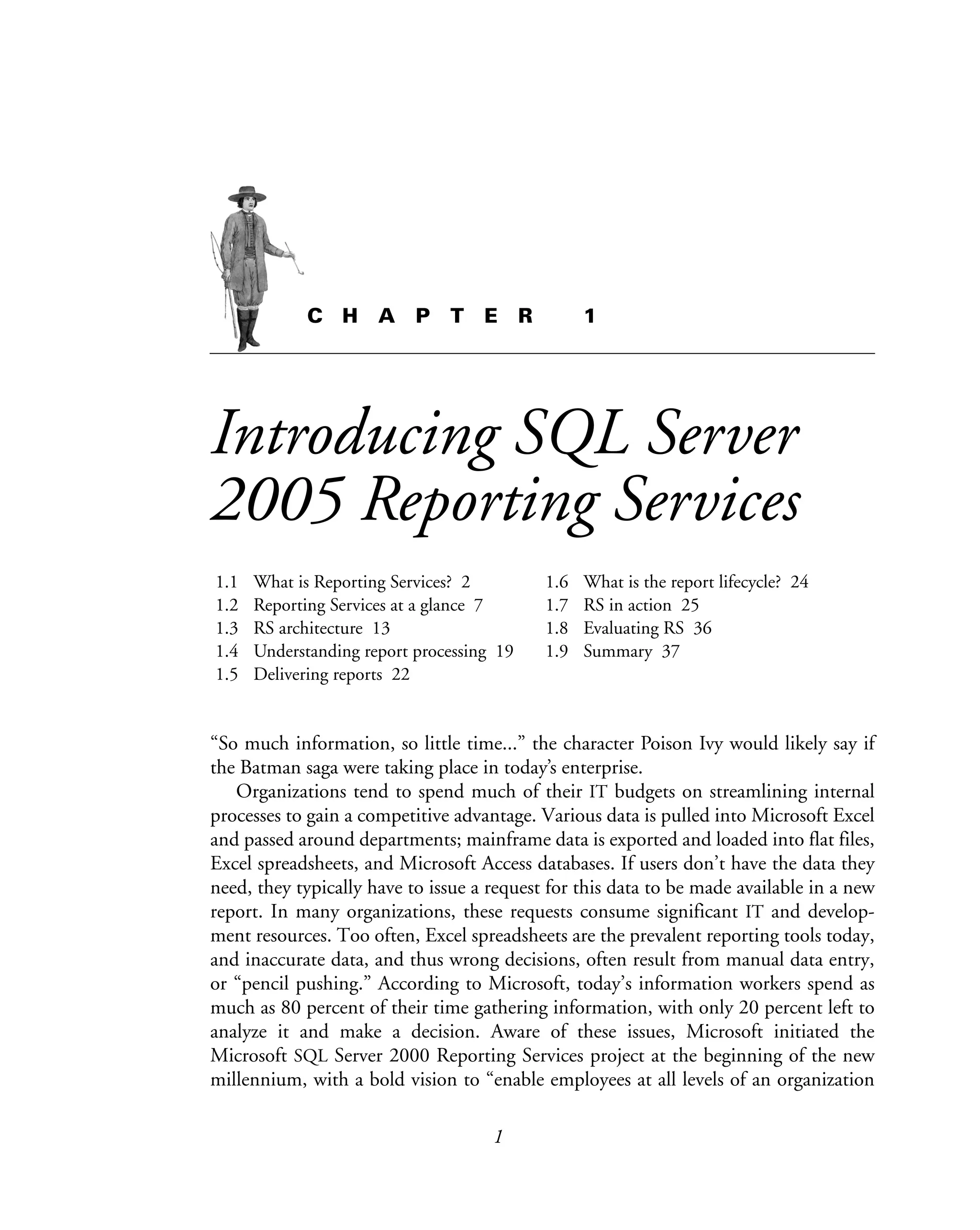 1
C H A P T E R 1
Introducing SQL Server
2005 Reporting Services
1.1 What is Reporting Services? 2
1.2 Reporting Services at a glance 7
1.3 RS architecture 13
1.4 Understanding report processing 19
1.5 Delivering reports 22
1.6 What is the report lifecycle? 24
1.7 RS in action 25
1.8 Evaluating RS 36
1.9 Summary 37
“So much information, so little time...” the character Poison Ivy would likely say if
the Batman saga were taking place in today’s enterprise.
Organizations tend to spend much of their IT budgets on streamlining internal
processes to gain a competitive advantage. Various data is pulled into Microsoft Excel
and passed around departments; mainframe data is exported and loaded into flat files,
Excel spreadsheets, and Microsoft Access databases. If users don’t have the data they
need, they typically have to issue a request for this data to be made available in a new
report. In many organizations, these requests consume significant IT and develop-
ment resources. Too often, Excel spreadsheets are the prevalent reporting tools today,
and inaccurate data, and thus wrong decisions, often result from manual data entry,
or “pencil pushing.” According to Microsoft, today’s information workers spend as
much as 80 percent of their time gathering information, with only 20 percent left to
analyze it and make a decision. Aware of these issues, Microsoft initiated the
Microsoft SQL Server 2000 Reporting Services project at the beginning of the new
millennium, with a bold vision to “enable employees at all levels of an organization
 