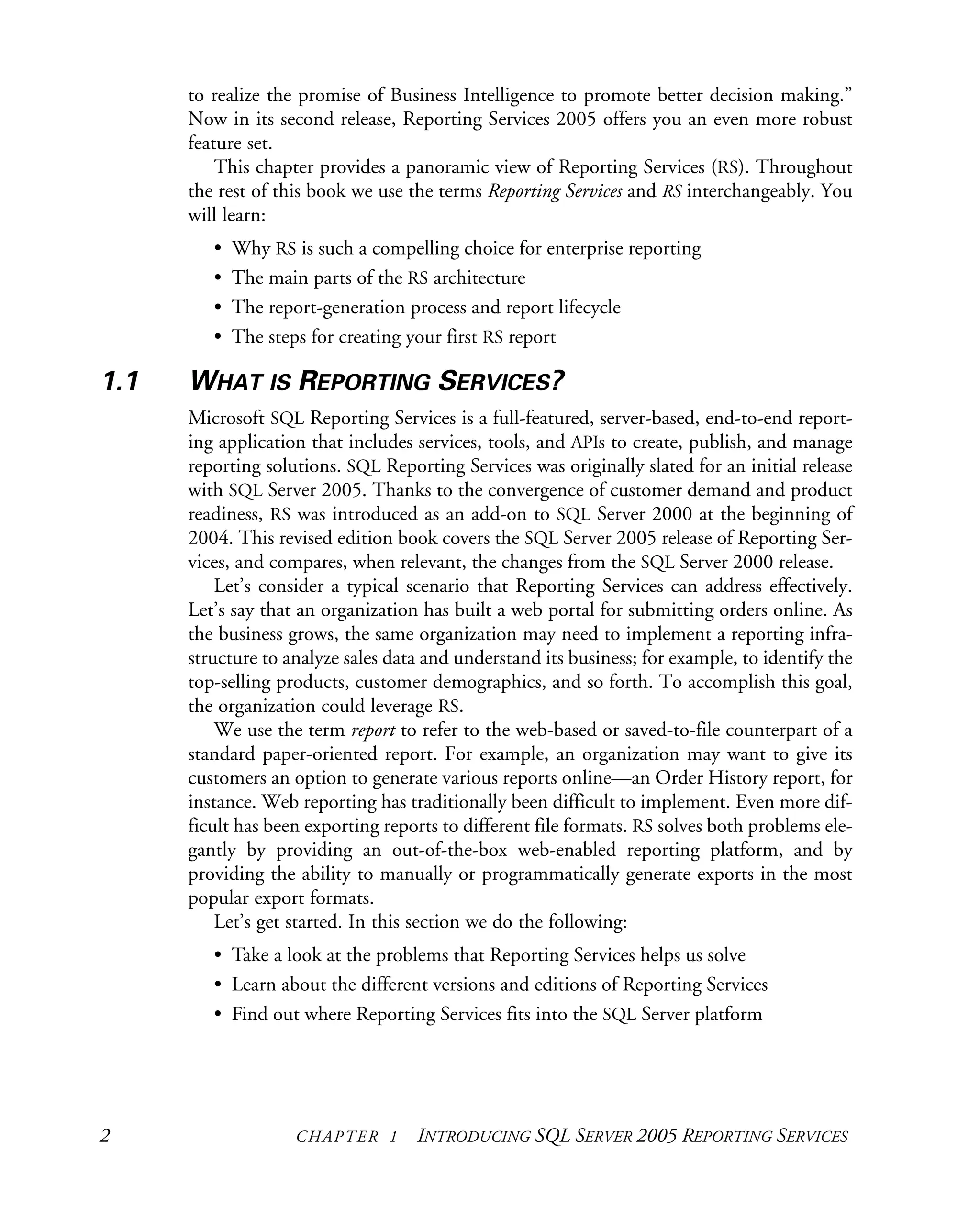 2 CHAPTER 1 INTRODUCING SQL SERVER 2005 REPORTING SERVICES
to realize the promise of Business Intelligence to promote better decision making.”
Now in its second release, Reporting Services 2005 offers you an even more robust
feature set.
This chapter provides a panoramic view of Reporting Services (RS). Throughout
the rest of this book we use the terms Reporting Services and RS interchangeably. You
will learn:
• Why RS is such a compelling choice for enterprise reporting
• The main parts of the RS architecture
• The report-generation process and report lifecycle
• The steps for creating your first RS report
1.1 WHAT IS REPORTING SERVICES?
Microsoft SQL Reporting Services is a full-featured, server-based, end-to-end report-
ing application that includes services, tools, and APIs to create, publish, and manage
reporting solutions. SQL Reporting Services was originally slated for an initial release
with SQL Server 2005. Thanks to the convergence of customer demand and product
readiness, RS was introduced as an add-on to SQL Server 2000 at the beginning of
2004. This revised edition book covers the SQL Server 2005 release of Reporting Ser-
vices, and compares, when relevant, the changes from the SQL Server 2000 release.
Let’s consider a typical scenario that Reporting Services can address effectively.
Let’s say that an organization has built a web portal for submitting orders online. As
the business grows, the same organization may need to implement a reporting infra-
structure to analyze sales data and understand its business; for example, to identify the
top-selling products, customer demographics, and so forth. To accomplish this goal,
the organization could leverage RS.
We use the term report to refer to the web-based or saved-to-file counterpart of a
standard paper-oriented report. For example, an organization may want to give its
customers an option to generate various reports online—an Order History report, for
instance. Web reporting has traditionally been difficult to implement. Even more dif-
ficult has been exporting reports to different file formats. RS solves both problems ele-
gantly by providing an out-of-the-box web-enabled reporting platform, and by
providing the ability to manually or programmatically generate exports in the most
popular export formats.
Let’s get started. In this section we do the following:
• Take a look at the problems that Reporting Services helps us solve
• Learn about the different versions and editions of Reporting Services
• Find out where Reporting Services fits into the SQL Server platform
 