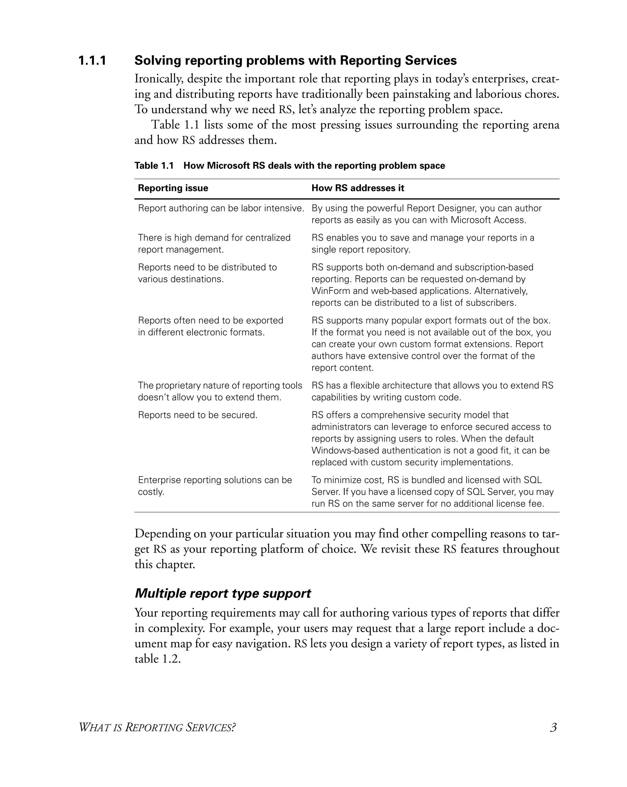 WHAT IS REPORTING SERVICES? 3
1.1.1 Solving reporting problems with Reporting Services
Ironically, despite the important role that reporting plays in today’s enterprises, creat-
ing and distributing reports have traditionally been painstaking and laborious chores.
To understand why we need RS, let’s analyze the reporting problem space.
Table 1.1 lists some of the most pressing issues surrounding the reporting arena
and how RS addresses them.
Depending on your particular situation you may find other compelling reasons to tar-
get RS as your reporting platform of choice. We revisit these RS features throughout
this chapter.
Multiple report type support
Your reporting requirements may call for authoring various types of reports that differ
in complexity. For example, your users may request that a large report include a doc-
ument map for easy navigation. RS lets you design a variety of report types, as listed in
table 1.2.
Table 1.1 How Microsoft RS deals with the reporting problem space
Reporting issue How RS addresses it
Report authoring can be labor intensive. By using the powerful Report Designer, you can author
reports as easily as you can with Microsoft Access.
There is high demand for centralized
report management.
RS enables you to save and manage your reports in a
single report repository.
Reports need to be distributed to
various destinations.
RS supports both on-demand and subscription-based
reporting. Reports can be requested on-demand by
WinForm and web-based applications. Alternatively,
reports can be distributed to a list of subscribers.
Reports often need to be exported
in different electronic formats.
RS supports many popular export formats out of the box.
If the format you need is not available out of the box, you
can create your own custom format extensions. Report
authors have extensive control over the format of the
report content.
The proprietary nature of reporting tools
doesn’t allow you to extend them.
RS has a flexible architecture that allows you to extend RS
capabilities by writing custom code.
Reports need to be secured. RS offers a comprehensive security model that
administrators can leverage to enforce secured access to
reports by assigning users to roles. When the default
Windows-based authentication is not a good fit, it can be
replaced with custom security implementations.
Enterprise reporting solutions can be
costly.
To minimize cost, RS is bundled and licensed with SQL
Server. If you have a licensed copy of SQL Server, you may
run RS on the same server for no additional license fee.
 