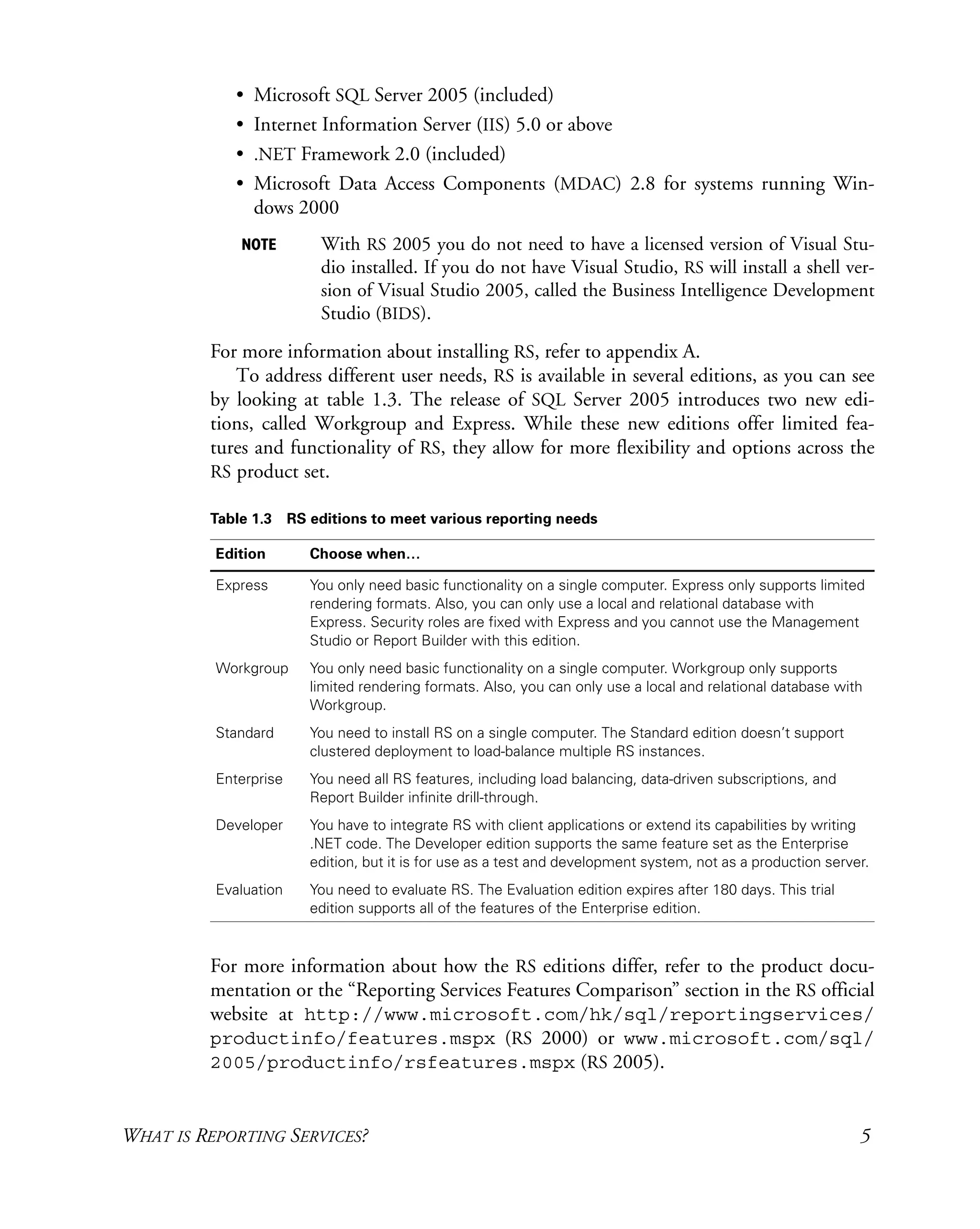 WHAT IS REPORTING SERVICES? 5
• Microsoft SQL Server 2005 (included)
• Internet Information Server (IIS) 5.0 or above
• .NET Framework 2.0 (included)
• Microsoft Data Access Components (MDAC) 2.8 for systems running Win-
dows 2000
NOTE With RS 2005 you do not need to have a licensed version of Visual Stu-
dio installed. If you do not have Visual Studio, RS will install a shell ver-
sion of Visual Studio 2005, called the Business Intelligence Development
Studio (BIDS).
For more information about installing RS, refer to appendix A.
To address different user needs, RS is available in several editions, as you can see
by looking at table 1.3. The release of SQL Server 2005 introduces two new edi-
tions, called Workgroup and Express. While these new editions offer limited fea-
tures and functionality of RS, they allow for more flexibility and options across the
RS product set.
For more information about how the RS editions differ, refer to the product docu-
mentation or the “Reporting Services Features Comparison” section in the RS official
website at http://www.microsoft.com/hk/sql/reportingservices/
productinfo/features.mspx (RS 2000) or www.microsoft.com/sql/
2005/productinfo/rsfeatures.mspx (RS 2005).
Table 1.3 RS editions to meet various reporting needs
Edition Choose when…
Express You only need basic functionality on a single computer. Express only supports limited
rendering formats. Also, you can only use a local and relational database with
Express. Security roles are fixed with Express and you cannot use the Management
Studio or Report Builder with this edition.
Workgroup You only need basic functionality on a single computer. Workgroup only supports
limited rendering formats. Also, you can only use a local and relational database with
Workgroup.
Standard You need to install RS on a single computer. The Standard edition doesn’t support
clustered deployment to load-balance multiple RS instances.
Enterprise You need all RS features, including load balancing, data-driven subscriptions, and
Report Builder infinite drill-through.
Developer You have to integrate RS with client applications or extend its capabilities by writing
.NET code. The Developer edition supports the same feature set as the Enterprise
edition, but it is for use as a test and development system, not as a production server.
Evaluation You need to evaluate RS. The Evaluation edition expires after 180 days. This trial
edition supports all of the features of the Enterprise edition.
 