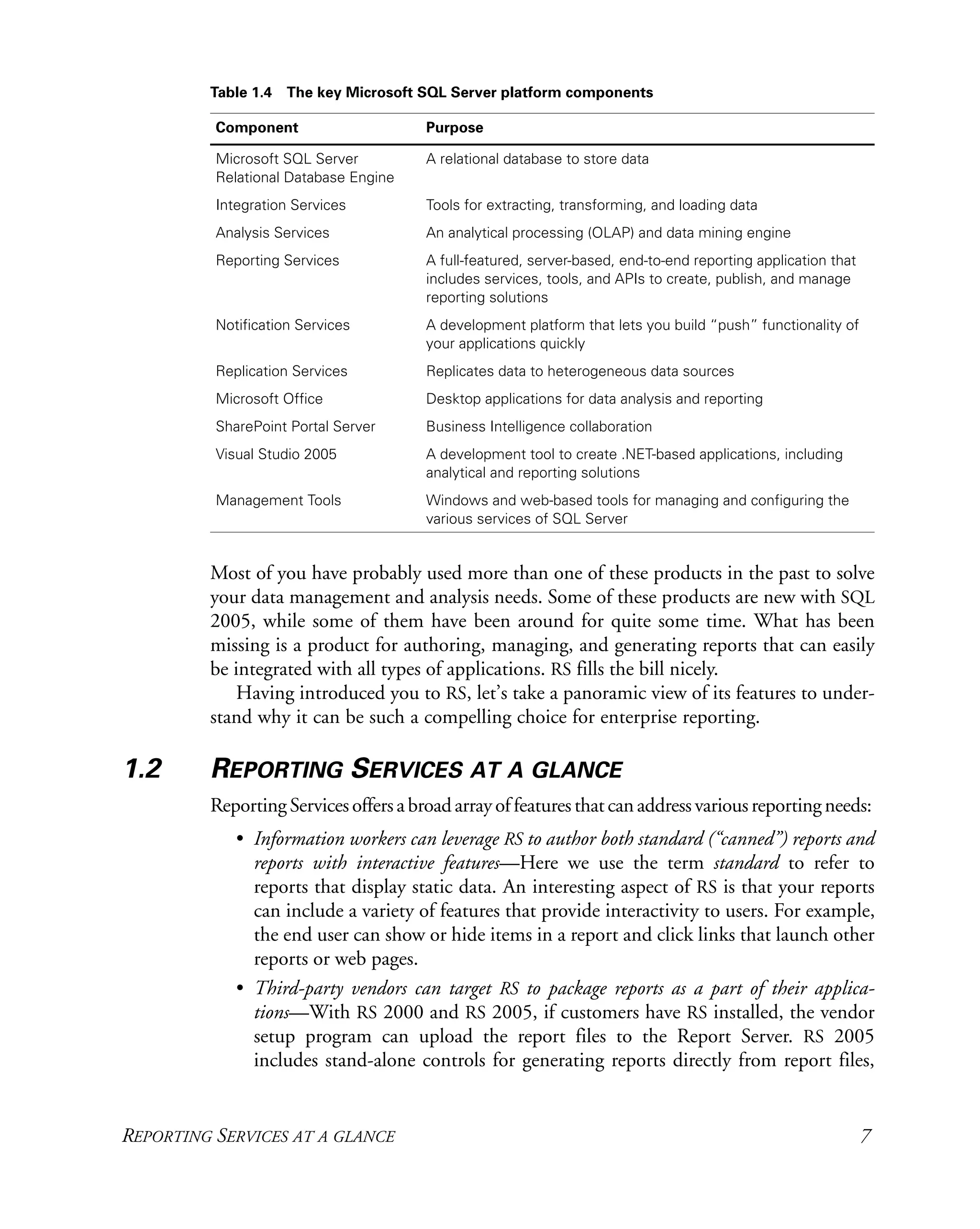REPORTING SERVICES AT A GLANCE 7
Most of you have probably used more than one of these products in the past to solve
your data management and analysis needs. Some of these products are new with SQL
2005, while some of them have been around for quite some time. What has been
missing is a product for authoring, managing, and generating reports that can easily
be integrated with all types of applications. RS fills the bill nicely.
Having introduced you to RS, let’s take a panoramic view of its features to under-
stand why it can be such a compelling choice for enterprise reporting.
1.2 REPORTING SERVICES AT A GLANCE
ReportingServicesoffersabroadarrayoffeaturesthatcanaddressvariousreportingneeds:
• Information workers can leverage RS to author both standard (“canned”) reports and
reports with interactive features—Here we use the term standard to refer to
reports that display static data. An interesting aspect of RS is that your reports
can include a variety of features that provide interactivity to users. For example,
the end user can show or hide items in a report and click links that launch other
reports or web pages.
• Third-party vendors can target RS to package reports as a part of their applica-
tions—With RS 2000 and RS 2005, if customers have RS installed, the vendor
setup program can upload the report files to the Report Server. RS 2005
includes stand-alone controls for generating reports directly from report files,
Table 1.4 The key Microsoft SQL Server platform components
Component Purpose
Microsoft SQL Server
Relational Database Engine
A relational database to store data
Integration Services Tools for extracting, transforming, and loading data
Analysis Services An analytical processing (OLAP) and data mining engine
Reporting Services A full-featured, server-based, end-to-end reporting application that
includes services, tools, and APIs to create, publish, and manage
reporting solutions
Notification Services A development platform that lets you build “push” functionality of
your applications quickly
Replication Services Replicates data to heterogeneous data sources
Microsoft Office Desktop applications for data analysis and reporting
SharePoint Portal Server Business Intelligence collaboration
Visual Studio 2005 A development tool to create .NET-based applications, including
analytical and reporting solutions
Management Tools Windows and web-based tools for managing and configuring the
various services of SQL Server
 