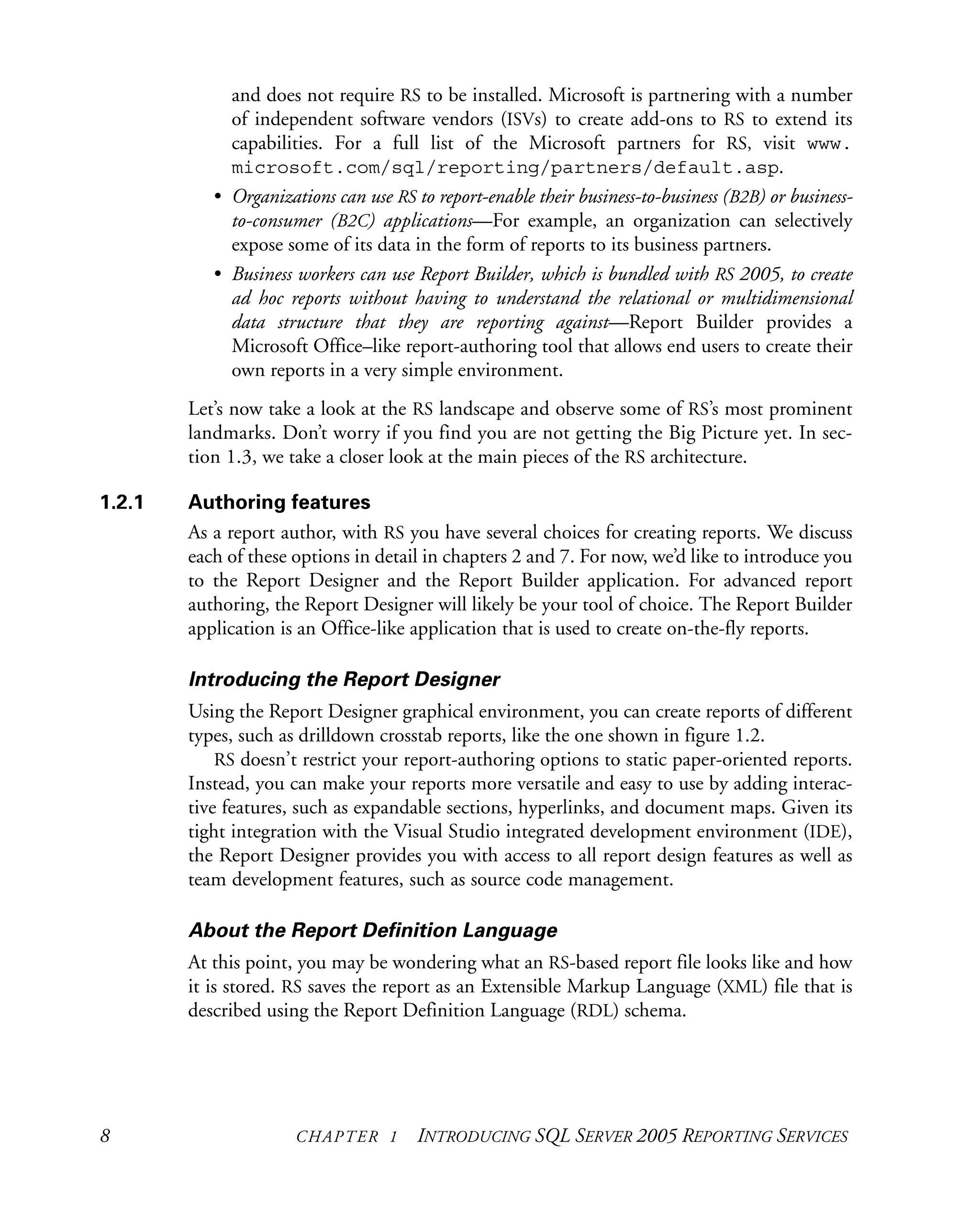 8 CHAPTER 1 INTRODUCING SQL SERVER 2005 REPORTING SERVICES
and does not require RS to be installed. Microsoft is partnering with a number
of independent software vendors (ISVs) to create add-ons to RS to extend its
capabilities. For a full list of the Microsoft partners for RS, visit www.
microsoft.com/sql/reporting/partners/default.asp.
• Organizations can use RS to report-enable their business-to-business (B2B) or business-
to-consumer (B2C) applications—For example, an organization can selectively
expose some of its data in the form of reports to its business partners.
• Business workers can use Report Builder, which is bundled with RS 2005, to create
ad hoc reports without having to understand the relational or multidimensional
data structure that they are reporting against—Report Builder provides a
Microsoft Office–like report-authoring tool that allows end users to create their
own reports in a very simple environment.
Let’s now take a look at the RS landscape and observe some of RS’s most prominent
landmarks. Don’t worry if you find you are not getting the Big Picture yet. In sec-
tion 1.3, we take a closer look at the main pieces of the RS architecture.
1.2.1 Authoring features
As a report author, with RS you have several choices for creating reports. We discuss
each of these options in detail in chapters 2 and 7. For now, we’d like to introduce you
to the Report Designer and the Report Builder application. For advanced report
authoring, the Report Designer will likely be your tool of choice. The Report Builder
application is an Office-like application that is used to create on-the-fly reports.
Introducing the Report Designer
Using the Report Designer graphical environment, you can create reports of different
types, such as drilldown crosstab reports, like the one shown in figure 1.2.
RS doesn’t restrict your report-authoring options to static paper-oriented reports.
Instead, you can make your reports more versatile and easy to use by adding interac-
tive features, such as expandable sections, hyperlinks, and document maps. Given its
tight integration with the Visual Studio integrated development environment (IDE),
the Report Designer provides you with access to all report design features as well as
team development features, such as source code management.
About the Report Definition Language
At this point, you may be wondering what an RS-based report file looks like and how
it is stored. RS saves the report as an Extensible Markup Language (XML) file that is
described using the Report Definition Language (RDL) schema.
 