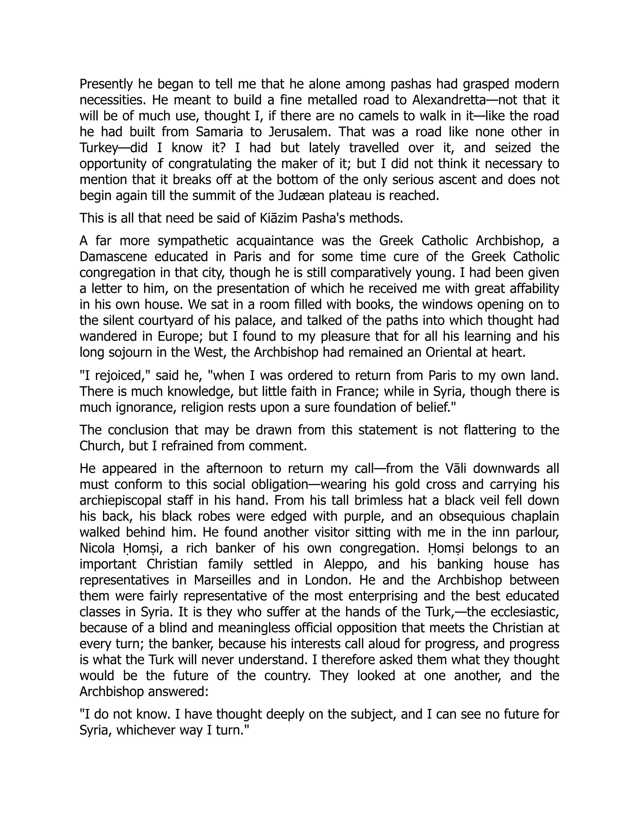 Presently he began to tell me that he alone among pashas had grasped modern
necessities. He meant to build a fine metalled road to Alexandretta—not that it
will be of much use, thought I, if there are no camels to walk in it—like the road
he had built from Samaria to Jerusalem. That was a road like none other in
Turkey—did I know it? I had but lately travelled over it, and seized the
opportunity of congratulating the maker of it; but I did not think it necessary to
mention that it breaks off at the bottom of the only serious ascent and does not
begin again till the summit of the Judæan plateau is reached.
This is all that need be said of Kiāzim Pasha's methods.
A far more sympathetic acquaintance was the Greek Catholic Archbishop, a
Damascene educated in Paris and for some time cure of the Greek Catholic
congregation in that city, though he is still comparatively young. I had been given
a letter to him, on the presentation of which he received me with great affability
in his own house. We sat in a room filled with books, the windows opening on to
the silent courtyard of his palace, and talked of the paths into which thought had
wandered in Europe; but I found to my pleasure that for all his learning and his
long sojourn in the West, the Archbishop had remained an Oriental at heart.
"I rejoiced," said he, "when I was ordered to return from Paris to my own land.
There is much knowledge, but little faith in France; while in Syria, though there is
much ignorance, religion rests upon a sure foundation of belief."
The conclusion that may be drawn from this statement is not flattering to the
Church, but I refrained from comment.
He appeared in the afternoon to return my call—from the Vāli downwards all
must conform to this social obligation—wearing his gold cross and carrying his
archiepiscopal staff in his hand. From his tall brimless hat a black veil fell down
his back, his black robes were edged with purple, and an obsequious chaplain
walked behind him. He found another visitor sitting with me in the inn parlour,
Nicola Ḥomṣi, a rich banker of his own congregation. Ḥomṣi belongs to an
important Christian family settled in Aleppo, and his banking house has
representatives in Marseilles and in London. He and the Archbishop between
them were fairly representative of the most enterprising and the best educated
classes in Syria. It is they who suffer at the hands of the Turk,—the ecclesiastic,
because of a blind and meaningless official opposition that meets the Christian at
every turn; the banker, because his interests call aloud for progress, and progress
is what the Turk will never understand. I therefore asked them what they thought
would be the future of the country. They looked at one another, and the
Archbishop answered:
"I do not know. I have thought deeply on the subject, and I can see no future for
Syria, whichever way I turn."
 
