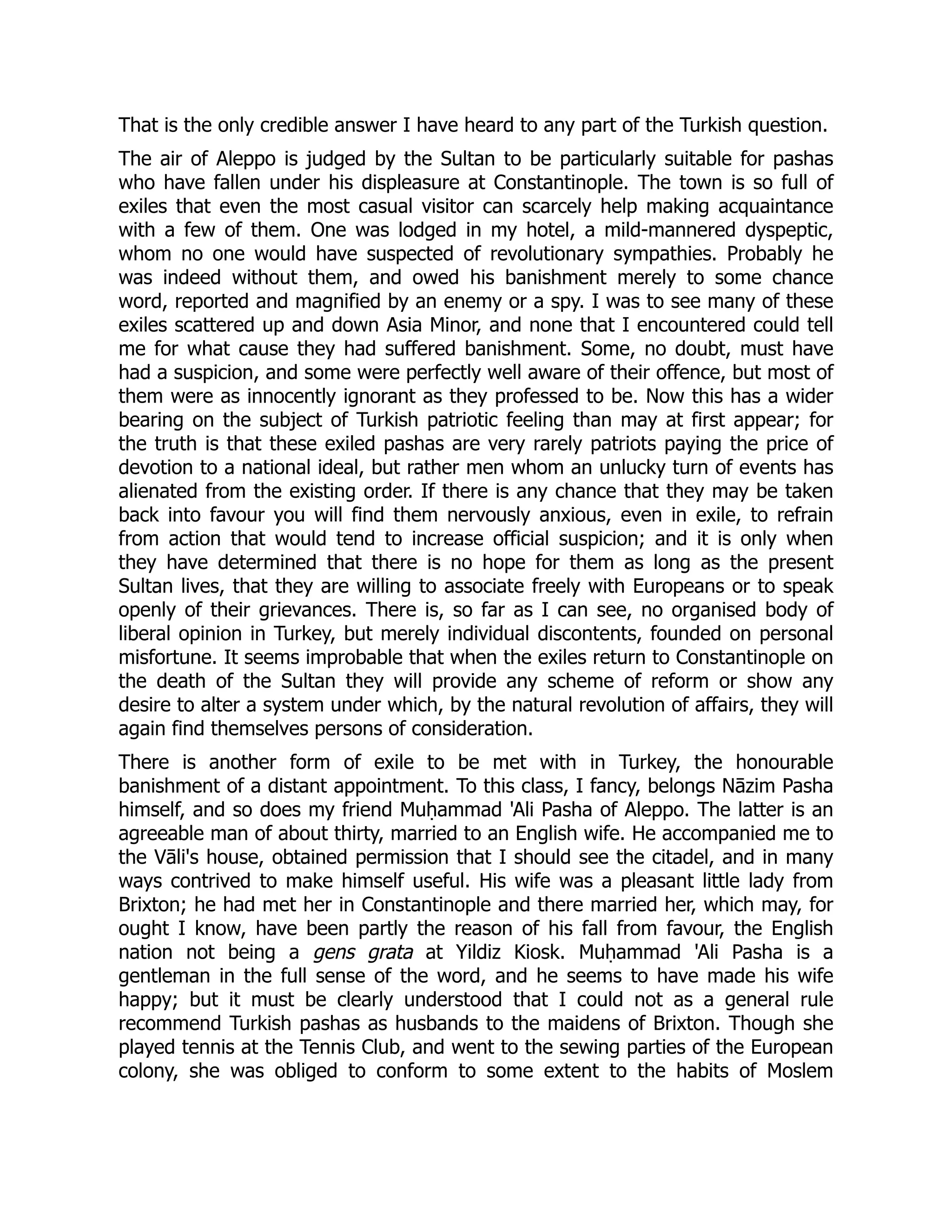 That is the only credible answer I have heard to any part of the Turkish question.
The air of Aleppo is judged by the Sultan to be particularly suitable for pashas
who have fallen under his displeasure at Constantinople. The town is so full of
exiles that even the most casual visitor can scarcely help making acquaintance
with a few of them. One was lodged in my hotel, a mild-mannered dyspeptic,
whom no one would have suspected of revolutionary sympathies. Probably he
was indeed without them, and owed his banishment merely to some chance
word, reported and magnified by an enemy or a spy. I was to see many of these
exiles scattered up and down Asia Minor, and none that I encountered could tell
me for what cause they had suffered banishment. Some, no doubt, must have
had a suspicion, and some were perfectly well aware of their offence, but most of
them were as innocently ignorant as they professed to be. Now this has a wider
bearing on the subject of Turkish patriotic feeling than may at first appear; for
the truth is that these exiled pashas are very rarely patriots paying the price of
devotion to a national ideal, but rather men whom an unlucky turn of events has
alienated from the existing order. If there is any chance that they may be taken
back into favour you will find them nervously anxious, even in exile, to refrain
from action that would tend to increase official suspicion; and it is only when
they have determined that there is no hope for them as long as the present
Sultan lives, that they are willing to associate freely with Europeans or to speak
openly of their grievances. There is, so far as I can see, no organised body of
liberal opinion in Turkey, but merely individual discontents, founded on personal
misfortune. It seems improbable that when the exiles return to Constantinople on
the death of the Sultan they will provide any scheme of reform or show any
desire to alter a system under which, by the natural revolution of affairs, they will
again find themselves persons of consideration.
There is another form of exile to be met with in Turkey, the honourable
banishment of a distant appointment. To this class, I fancy, belongs Nāzim Pasha
himself, and so does my friend Muḥammad 'Ali Pasha of Aleppo. The latter is an
agreeable man of about thirty, married to an English wife. He accompanied me to
the Vāli's house, obtained permission that I should see the citadel, and in many
ways contrived to make himself useful. His wife was a pleasant little lady from
Brixton; he had met her in Constantinople and there married her, which may, for
ought I know, have been partly the reason of his fall from favour, the English
nation not being a gens grata at Yildiz Kiosk. Muḥammad 'Ali Pasha is a
gentleman in the full sense of the word, and he seems to have made his wife
happy; but it must be clearly understood that I could not as a general rule
recommend Turkish pashas as husbands to the maidens of Brixton. Though she
played tennis at the Tennis Club, and went to the sewing parties of the European
colony, she was obliged to conform to some extent to the habits of Moslem
 