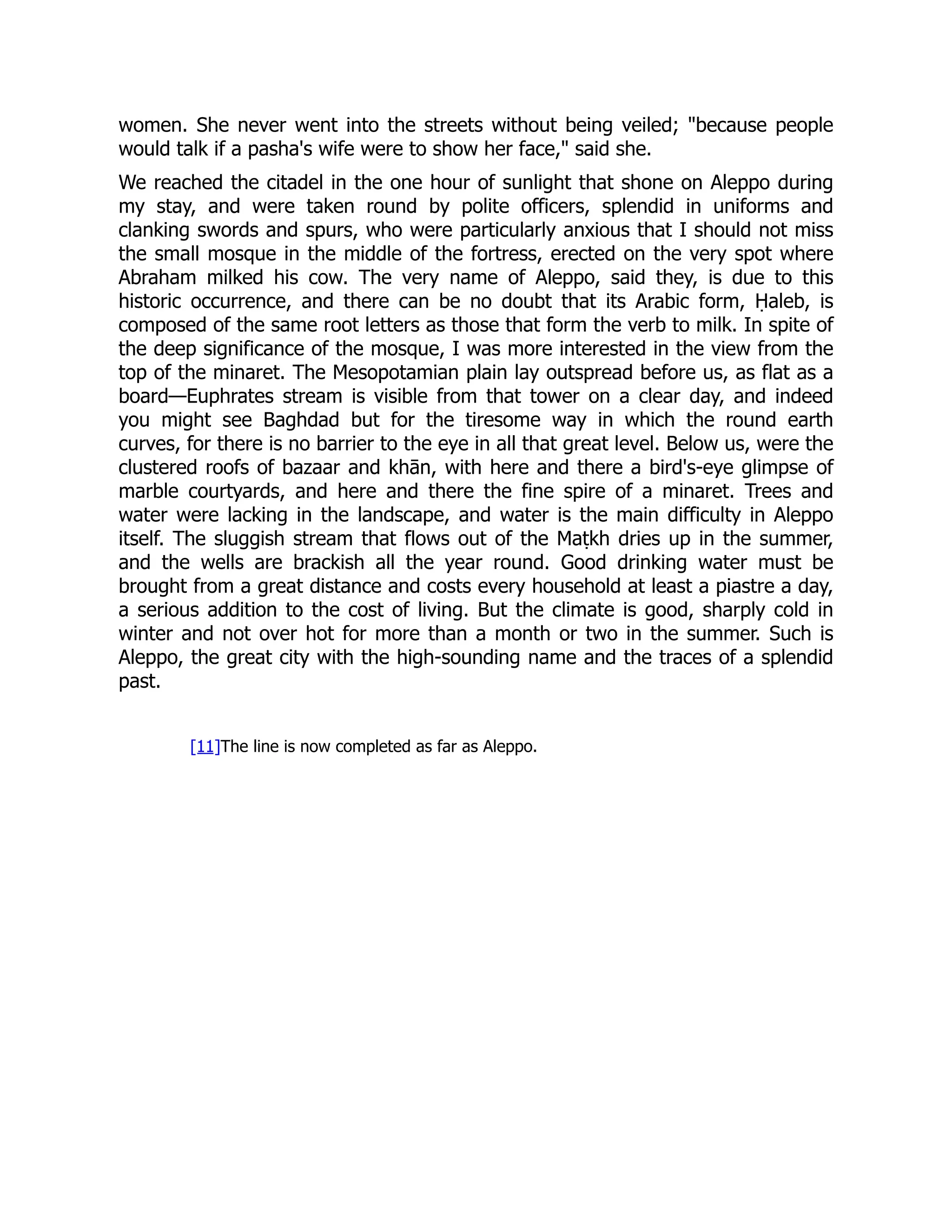 women. She never went into the streets without being veiled; "because people
would talk if a pasha's wife were to show her face," said she.
We reached the citadel in the one hour of sunlight that shone on Aleppo during
my stay, and were taken round by polite officers, splendid in uniforms and
clanking swords and spurs, who were particularly anxious that I should not miss
the small mosque in the middle of the fortress, erected on the very spot where
Abraham milked his cow. The very name of Aleppo, said they, is due to this
historic occurrence, and there can be no doubt that its Arabic form, Ḥaleb, is
composed of the same root letters as those that form the verb to milk. In spite of
the deep significance of the mosque, I was more interested in the view from the
top of the minaret. The Mesopotamian plain lay outspread before us, as flat as a
board—Euphrates stream is visible from that tower on a clear day, and indeed
you might see Baghdad but for the tiresome way in which the round earth
curves, for there is no barrier to the eye in all that great level. Below us, were the
clustered roofs of bazaar and khān, with here and there a bird's-eye glimpse of
marble courtyards, and here and there the fine spire of a minaret. Trees and
water were lacking in the landscape, and water is the main difficulty in Aleppo
itself. The sluggish stream that flows out of the Maṭkh dries up in the summer,
and the wells are brackish all the year round. Good drinking water must be
brought from a great distance and costs every household at least a piastre a day,
a serious addition to the cost of living. But the climate is good, sharply cold in
winter and not over hot for more than a month or two in the summer. Such is
Aleppo, the great city with the high-sounding name and the traces of a splendid
past.
[11]The line is now completed as far as Aleppo.
 