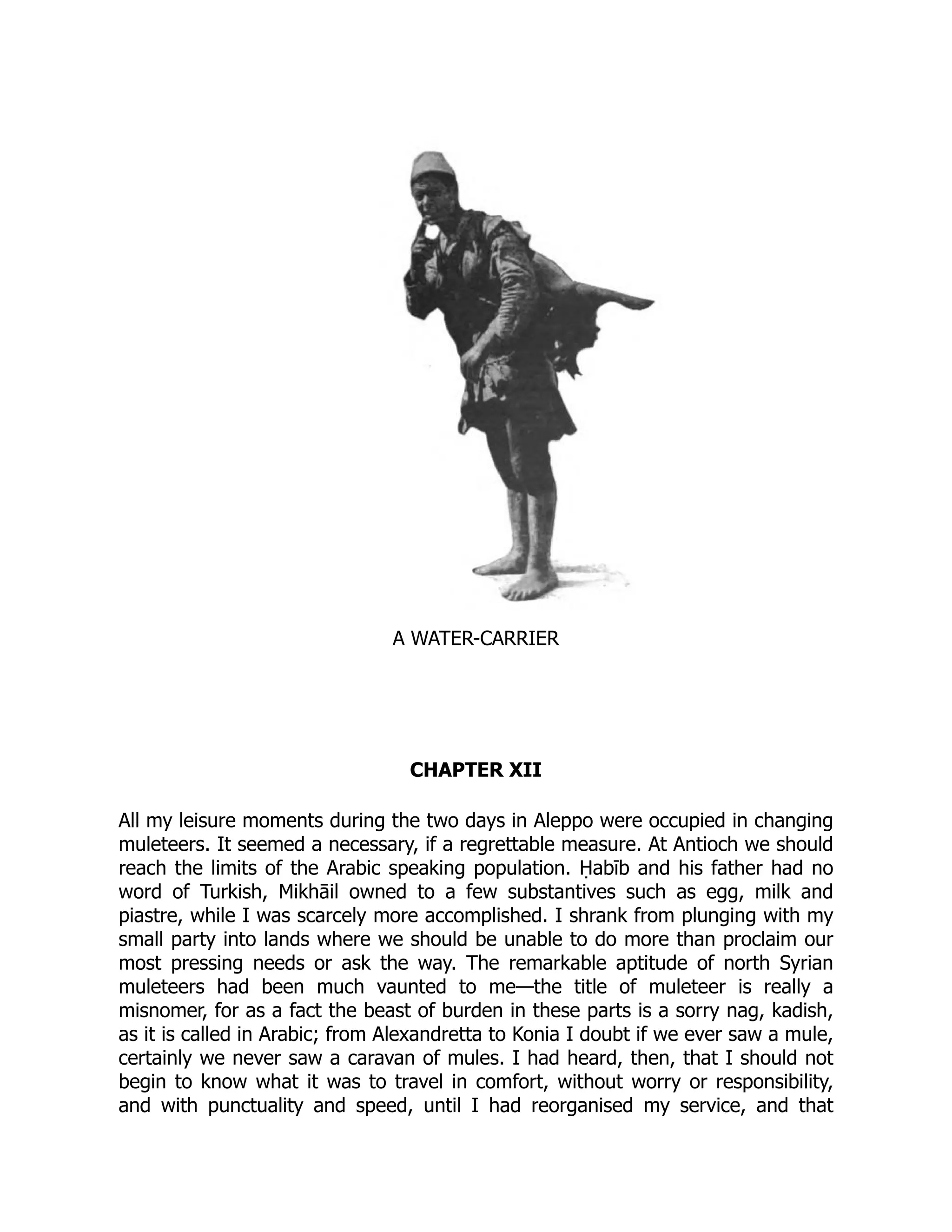 A WATER-CARRIER
CHAPTER XII
All my leisure moments during the two days in Aleppo were occupied in changing
muleteers. It seemed a necessary, if a regrettable measure. At Antioch we should
reach the limits of the Arabic speaking population. Ḥabīb and his father had no
word of Turkish, Mikhāil owned to a few substantives such as egg, milk and
piastre, while I was scarcely more accomplished. I shrank from plunging with my
small party into lands where we should be unable to do more than proclaim our
most pressing needs or ask the way. The remarkable aptitude of north Syrian
muleteers had been much vaunted to me—the title of muleteer is really a
misnomer, for as a fact the beast of burden in these parts is a sorry nag, kadish,
as it is called in Arabic; from Alexandretta to Konia I doubt if we ever saw a mule,
certainly we never saw a caravan of mules. I had heard, then, that I should not
begin to know what it was to travel in comfort, without worry or responsibility,
and with punctuality and speed, until I had reorganised my service, and that
 