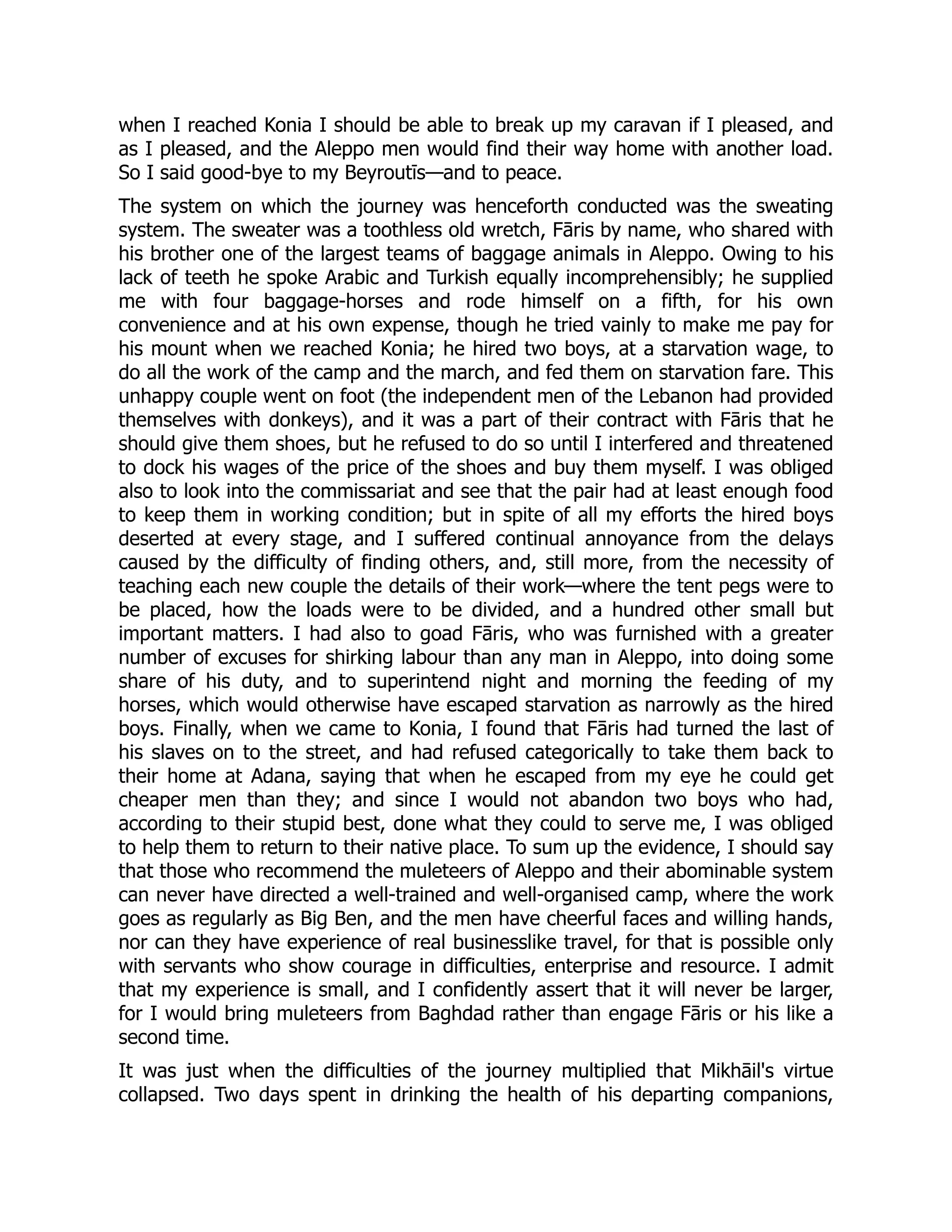 when I reached Konia I should be able to break up my caravan if I pleased, and
as I pleased, and the Aleppo men would find their way home with another load.
So I said good-bye to my Beyroutīs—and to peace.
The system on which the journey was henceforth conducted was the sweating
system. The sweater was a toothless old wretch, Fāris by name, who shared with
his brother one of the largest teams of baggage animals in Aleppo. Owing to his
lack of teeth he spoke Arabic and Turkish equally incomprehensibly; he supplied
me with four baggage-horses and rode himself on a fifth, for his own
convenience and at his own expense, though he tried vainly to make me pay for
his mount when we reached Konia; he hired two boys, at a starvation wage, to
do all the work of the camp and the march, and fed them on starvation fare. This
unhappy couple went on foot (the independent men of the Lebanon had provided
themselves with donkeys), and it was a part of their contract with Fāris that he
should give them shoes, but he refused to do so until I interfered and threatened
to dock his wages of the price of the shoes and buy them myself. I was obliged
also to look into the commissariat and see that the pair had at least enough food
to keep them in working condition; but in spite of all my efforts the hired boys
deserted at every stage, and I suffered continual annoyance from the delays
caused by the difficulty of finding others, and, still more, from the necessity of
teaching each new couple the details of their work—where the tent pegs were to
be placed, how the loads were to be divided, and a hundred other small but
important matters. I had also to goad Fāris, who was furnished with a greater
number of excuses for shirking labour than any man in Aleppo, into doing some
share of his duty, and to superintend night and morning the feeding of my
horses, which would otherwise have escaped starvation as narrowly as the hired
boys. Finally, when we came to Konia, I found that Fāris had turned the last of
his slaves on to the street, and had refused categorically to take them back to
their home at Adana, saying that when he escaped from my eye he could get
cheaper men than they; and since I would not abandon two boys who had,
according to their stupid best, done what they could to serve me, I was obliged
to help them to return to their native place. To sum up the evidence, I should say
that those who recommend the muleteers of Aleppo and their abominable system
can never have directed a well-trained and well-organised camp, where the work
goes as regularly as Big Ben, and the men have cheerful faces and willing hands,
nor can they have experience of real businesslike travel, for that is possible only
with servants who show courage in difficulties, enterprise and resource. I admit
that my experience is small, and I confidently assert that it will never be larger,
for I would bring muleteers from Baghdad rather than engage Fāris or his like a
second time.
It was just when the difficulties of the journey multiplied that Mikhāil's virtue
collapsed. Two days spent in drinking the health of his departing companions,
 