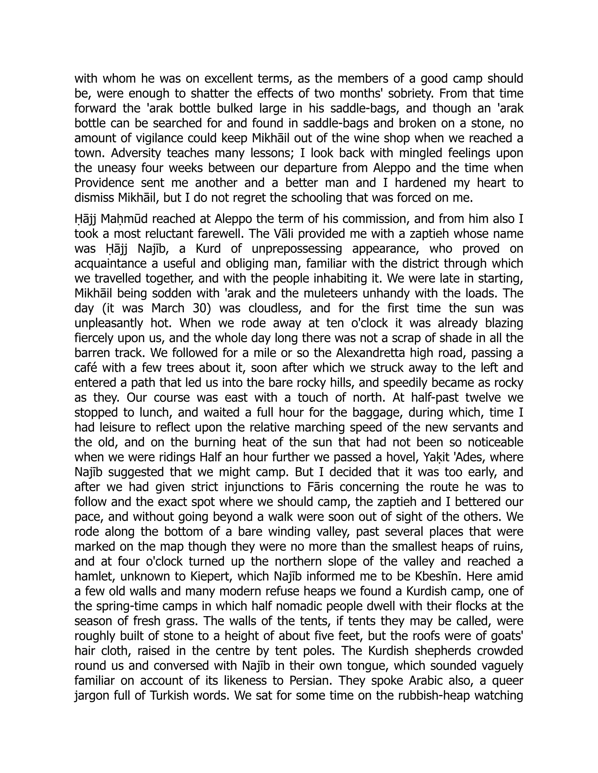with whom he was on excellent terms, as the members of a good camp should
be, were enough to shatter the effects of two months' sobriety. From that time
forward the 'arak bottle bulked large in his saddle-bags, and though an 'arak
bottle can be searched for and found in saddle-bags and broken on a stone, no
amount of vigilance could keep Mikhāil out of the wine shop when we reached a
town. Adversity teaches many lessons; I look back with mingled feelings upon
the uneasy four weeks between our departure from Aleppo and the time when
Providence sent me another and a better man and I hardened my heart to
dismiss Mikhāil, but I do not regret the schooling that was forced on me.
Ḥājj Maḥmūd reached at Aleppo the term of his commission, and from him also I
took a most reluctant farewell. The Vāli provided me with a zaptieh whose name
was Ḥājj Najīb, a Kurd of unprepossessing appearance, who proved on
acquaintance a useful and obliging man, familiar with the district through which
we travelled together, and with the people inhabiting it. We were late in starting,
Mikhāil being sodden with 'arak and the muleteers unhandy with the loads. The
day (it was March 30) was cloudless, and for the first time the sun was
unpleasantly hot. When we rode away at ten o'clock it was already blazing
fiercely upon us, and the whole day long there was not a scrap of shade in all the
barren track. We followed for a mile or so the Alexandretta high road, passing a
café with a few trees about it, soon after which we struck away to the left and
entered a path that led us into the bare rocky hills, and speedily became as rocky
as they. Our course was east with a touch of north. At half-past twelve we
stopped to lunch, and waited a full hour for the baggage, during which, time I
had leisure to reflect upon the relative marching speed of the new servants and
the old, and on the burning heat of the sun that had not been so noticeable
when we were ridings Half an hour further we passed a hovel, Yaḳit 'Ades, where
Najīb suggested that we might camp. But I decided that it was too early, and
after we had given strict injunctions to Fāris concerning the route he was to
follow and the exact spot where we should camp, the zaptieh and I bettered our
pace, and without going beyond a walk were soon out of sight of the others. We
rode along the bottom of a bare winding valley, past several places that were
marked on the map though they were no more than the smallest heaps of ruins,
and at four o'clock turned up the northern slope of the valley and reached a
hamlet, unknown to Kiepert, which Najīb informed me to be Kbeshīn. Here amid
a few old walls and many modern refuse heaps we found a Kurdish camp, one of
the spring-time camps in which half nomadic people dwell with their flocks at the
season of fresh grass. The walls of the tents, if tents they may be called, were
roughly built of stone to a height of about five feet, but the roofs were of goats'
hair cloth, raised in the centre by tent poles. The Kurdish shepherds crowded
round us and conversed with Najīb in their own tongue, which sounded vaguely
familiar on account of its likeness to Persian. They spoke Arabic also, a queer
jargon full of Turkish words. We sat for some time on the rubbish-heap watching
 