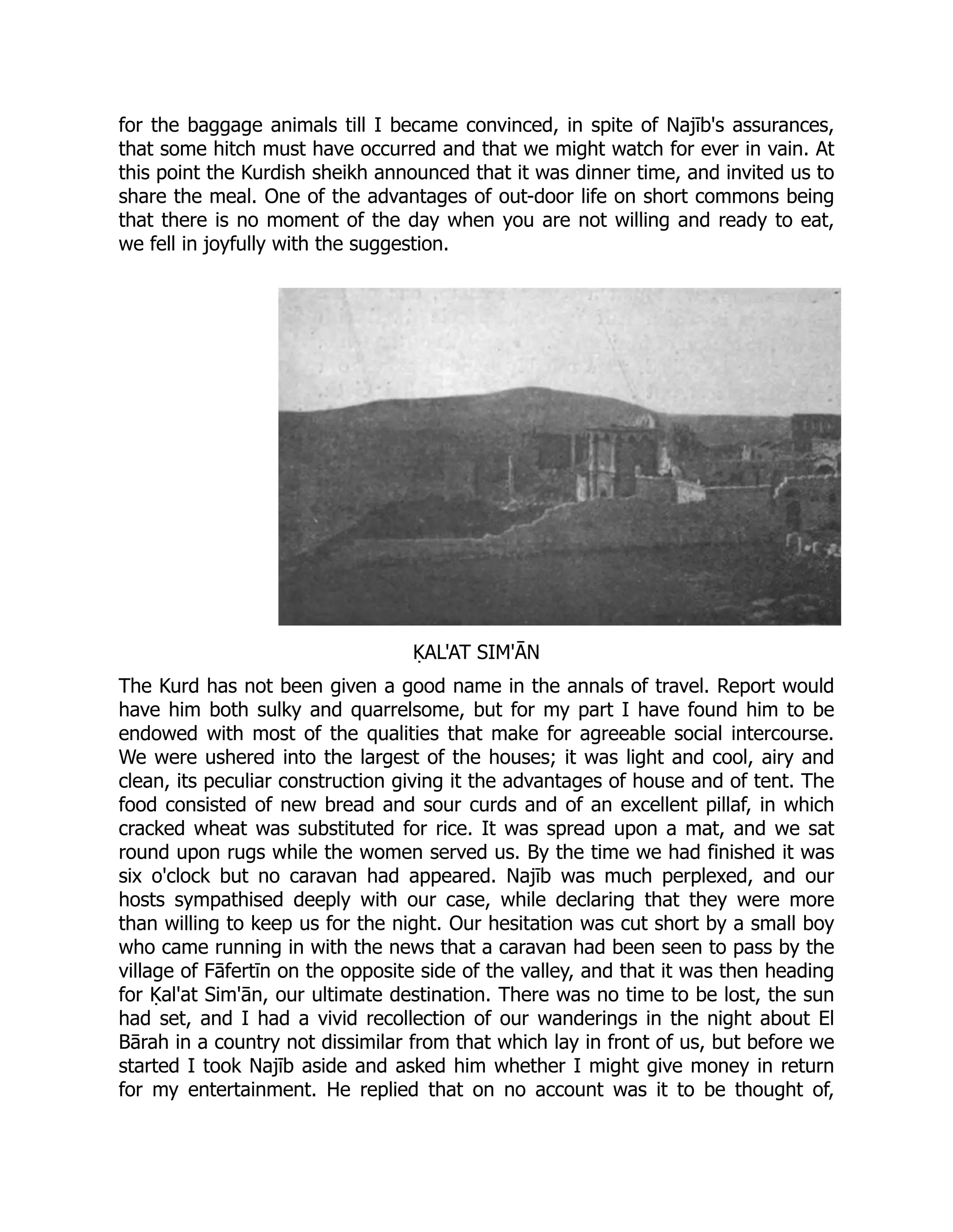 for the baggage animals till I became convinced, in spite of Najīb's assurances,
that some hitch must have occurred and that we might watch for ever in vain. At
this point the Kurdish sheikh announced that it was dinner time, and invited us to
share the meal. One of the advantages of out-door life on short commons being
that there is no moment of the day when you are not willing and ready to eat,
we fell in joyfully with the suggestion.
ḲAL'AT SIM'ĀN
The Kurd has not been given a good name in the annals of travel. Report would
have him both sulky and quarrelsome, but for my part I have found him to be
endowed with most of the qualities that make for agreeable social intercourse.
We were ushered into the largest of the houses; it was light and cool, airy and
clean, its peculiar construction giving it the advantages of house and of tent. The
food consisted of new bread and sour curds and of an excellent pillaf, in which
cracked wheat was substituted for rice. It was spread upon a mat, and we sat
round upon rugs while the women served us. By the time we had finished it was
six o'clock but no caravan had appeared. Najīb was much perplexed, and our
hosts sympathised deeply with our case, while declaring that they were more
than willing to keep us for the night. Our hesitation was cut short by a small boy
who came running in with the news that a caravan had been seen to pass by the
village of Fāfertīn on the opposite side of the valley, and that it was then heading
for Ḳal'at Sim'ān, our ultimate destination. There was no time to be lost, the sun
had set, and I had a vivid recollection of our wanderings in the night about El
Bārah in a country not dissimilar from that which lay in front of us, but before we
started I took Najīb aside and asked him whether I might give money in return
for my entertainment. He replied that on no account was it to be thought of,
 