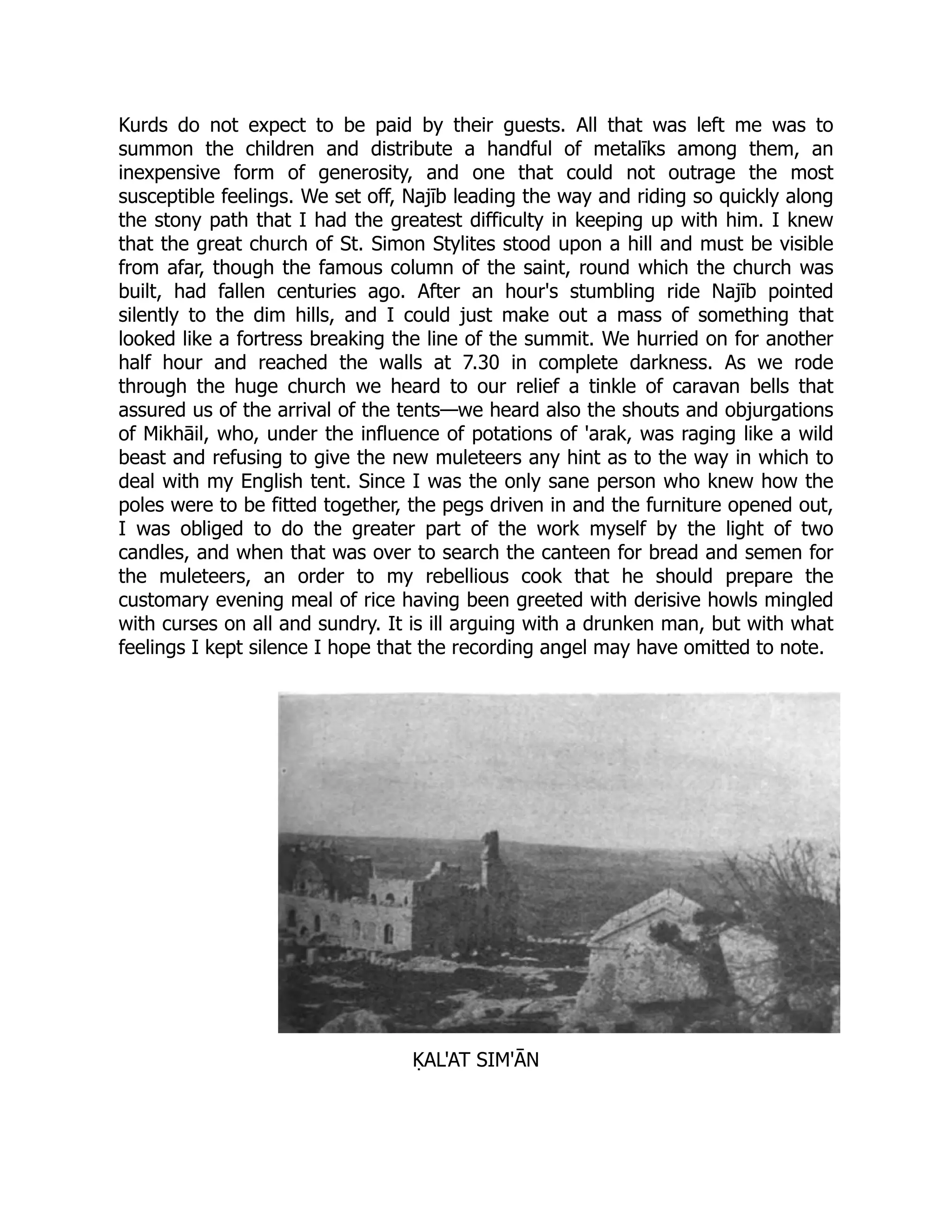 Kurds do not expect to be paid by their guests. All that was left me was to
summon the children and distribute a handful of metalīks among them, an
inexpensive form of generosity, and one that could not outrage the most
susceptible feelings. We set off, Najīb leading the way and riding so quickly along
the stony path that I had the greatest difficulty in keeping up with him. I knew
that the great church of St. Simon Stylites stood upon a hill and must be visible
from afar, though the famous column of the saint, round which the church was
built, had fallen centuries ago. After an hour's stumbling ride Najīb pointed
silently to the dim hills, and I could just make out a mass of something that
looked like a fortress breaking the line of the summit. We hurried on for another
half hour and reached the walls at 7.30 in complete darkness. As we rode
through the huge church we heard to our relief a tinkle of caravan bells that
assured us of the arrival of the tents—we heard also the shouts and objurgations
of Mikhāil, who, under the influence of potations of 'arak, was raging like a wild
beast and refusing to give the new muleteers any hint as to the way in which to
deal with my English tent. Since I was the only sane person who knew how the
poles were to be fitted together, the pegs driven in and the furniture opened out,
I was obliged to do the greater part of the work myself by the light of two
candles, and when that was over to search the canteen for bread and semen for
the muleteers, an order to my rebellious cook that he should prepare the
customary evening meal of rice having been greeted with derisive howls mingled
with curses on all and sundry. It is ill arguing with a drunken man, but with what
feelings I kept silence I hope that the recording angel may have omitted to note.
ḲAL'AT SIM'ĀN
 