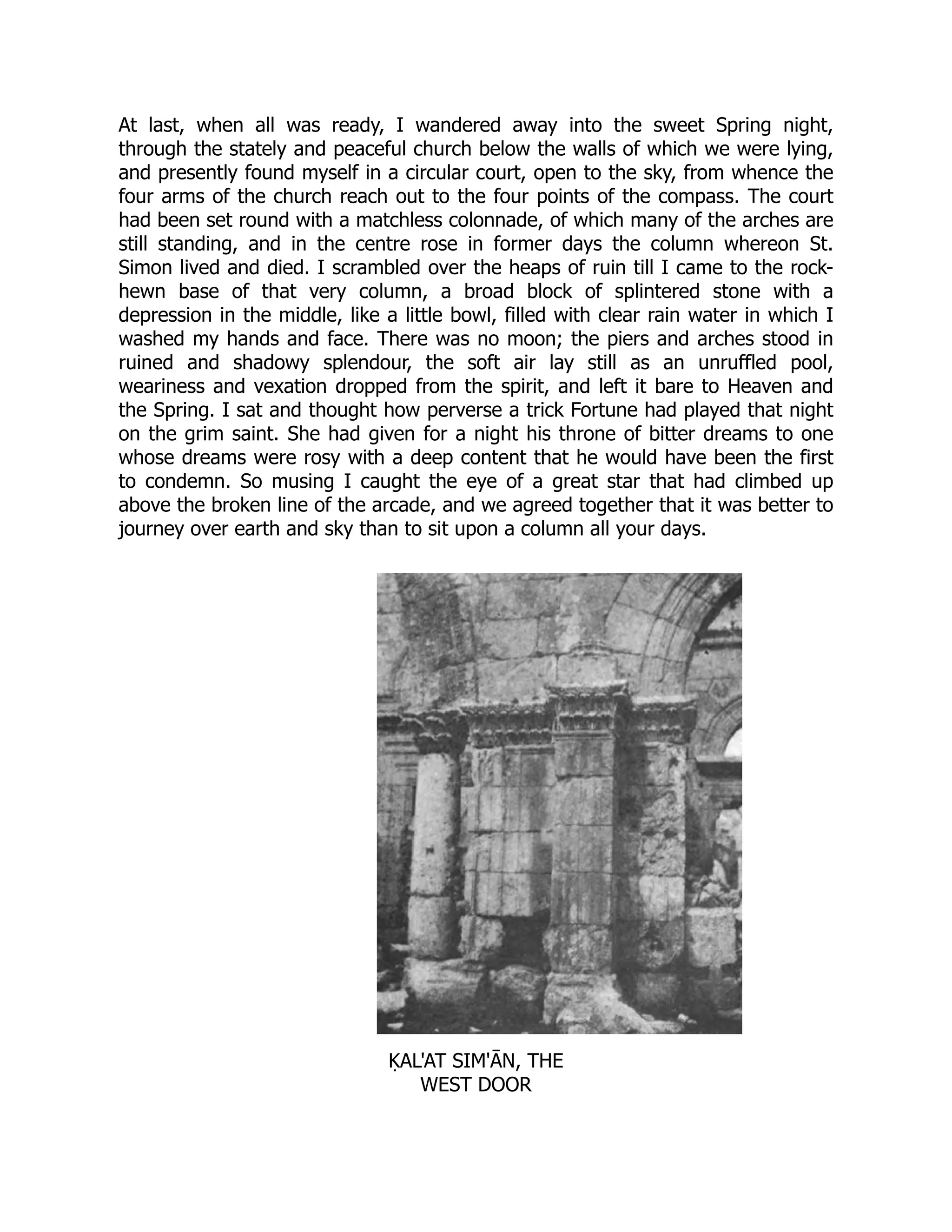 At last, when all was ready, I wandered away into the sweet Spring night,
through the stately and peaceful church below the walls of which we were lying,
and presently found myself in a circular court, open to the sky, from whence the
four arms of the church reach out to the four points of the compass. The court
had been set round with a matchless colonnade, of which many of the arches are
still standing, and in the centre rose in former days the column whereon St.
Simon lived and died. I scrambled over the heaps of ruin till I came to the rock-
hewn base of that very column, a broad block of splintered stone with a
depression in the middle, like a little bowl, filled with clear rain water in which I
washed my hands and face. There was no moon; the piers and arches stood in
ruined and shadowy splendour, the soft air lay still as an unruffled pool,
weariness and vexation dropped from the spirit, and left it bare to Heaven and
the Spring. I sat and thought how perverse a trick Fortune had played that night
on the grim saint. She had given for a night his throne of bitter dreams to one
whose dreams were rosy with a deep content that he would have been the first
to condemn. So musing I caught the eye of a great star that had climbed up
above the broken line of the arcade, and we agreed together that it was better to
journey over earth and sky than to sit upon a column all your days.
ḲAL'AT SIM'ĀN, THE
WEST DOOR
 