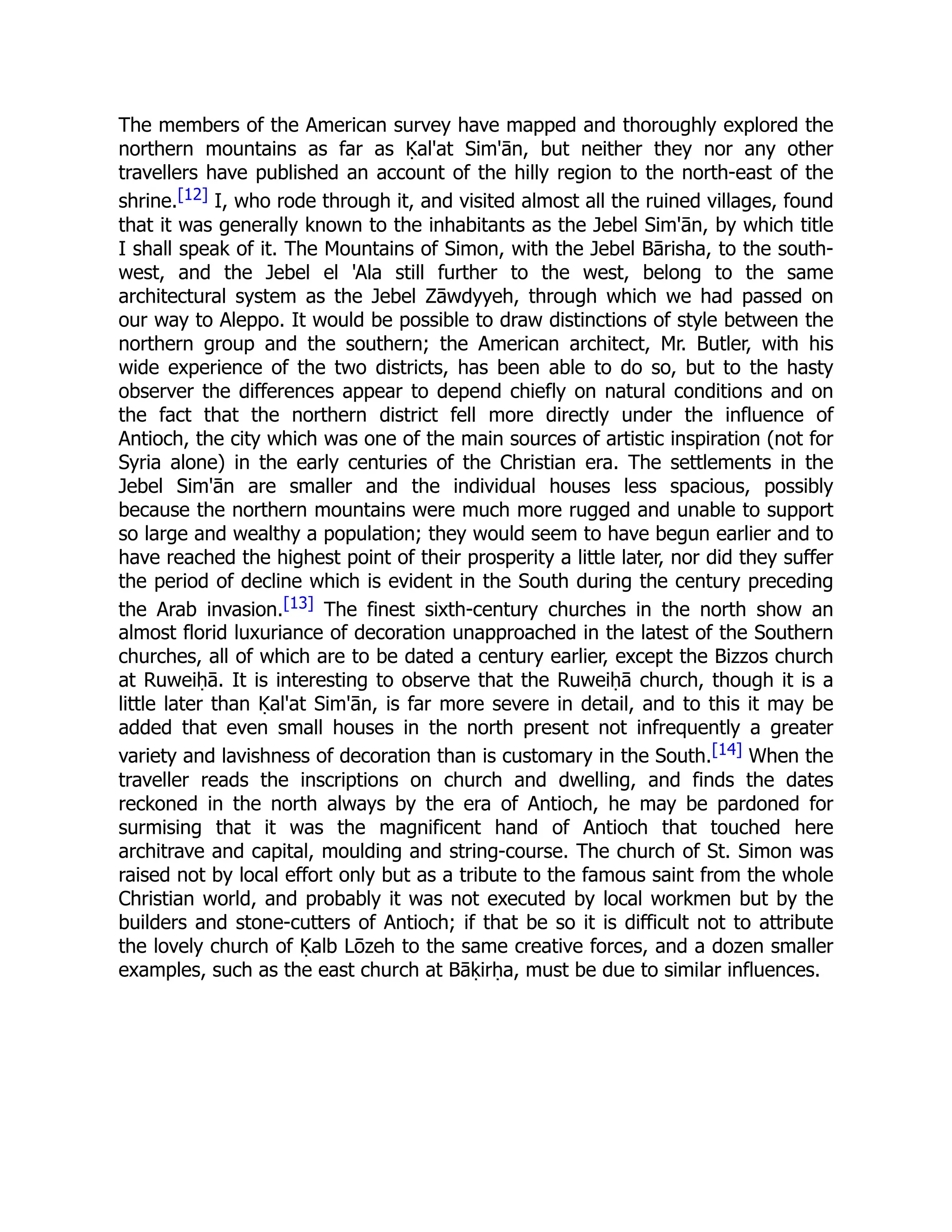 The members of the American survey have mapped and thoroughly explored the
northern mountains as far as Ḳal'at Sim'ān, but neither they nor any other
travellers have published an account of the hilly region to the north-east of the
shrine.[12] I, who rode through it, and visited almost all the ruined villages, found
that it was generally known to the inhabitants as the Jebel Sim'ān, by which title
I shall speak of it. The Mountains of Simon, with the Jebel Bārisha, to the south-
west, and the Jebel el 'Ala still further to the west, belong to the same
architectural system as the Jebel Zāwdyyeh, through which we had passed on
our way to Aleppo. It would be possible to draw distinctions of style between the
northern group and the southern; the American architect, Mr. Butler, with his
wide experience of the two districts, has been able to do so, but to the hasty
observer the differences appear to depend chiefly on natural conditions and on
the fact that the northern district fell more directly under the influence of
Antioch, the city which was one of the main sources of artistic inspiration (not for
Syria alone) in the early centuries of the Christian era. The settlements in the
Jebel Sim'ān are smaller and the individual houses less spacious, possibly
because the northern mountains were much more rugged and unable to support
so large and wealthy a population; they would seem to have begun earlier and to
have reached the highest point of their prosperity a little later, nor did they suffer
the period of decline which is evident in the South during the century preceding
the Arab invasion.[13] The finest sixth-century churches in the north show an
almost florid luxuriance of decoration unapproached in the latest of the Southern
churches, all of which are to be dated a century earlier, except the Bizzos church
at Ruweiḥā. It is interesting to observe that the Ruweiḥā church, though it is a
little later than Ḳal'at Sim'ān, is far more severe in detail, and to this it may be
added that even small houses in the north present not infrequently a greater
variety and lavishness of decoration than is customary in the South.[14] When the
traveller reads the inscriptions on church and dwelling, and finds the dates
reckoned in the north always by the era of Antioch, he may be pardoned for
surmising that it was the magnificent hand of Antioch that touched here
architrave and capital, moulding and string-course. The church of St. Simon was
raised not by local effort only but as a tribute to the famous saint from the whole
Christian world, and probably it was not executed by local workmen but by the
builders and stone-cutters of Antioch; if that be so it is difficult not to attribute
the lovely church of Ḳalb Lōzeh to the same creative forces, and a dozen smaller
examples, such as the east church at Bāḳirḥa, must be due to similar influences.
 