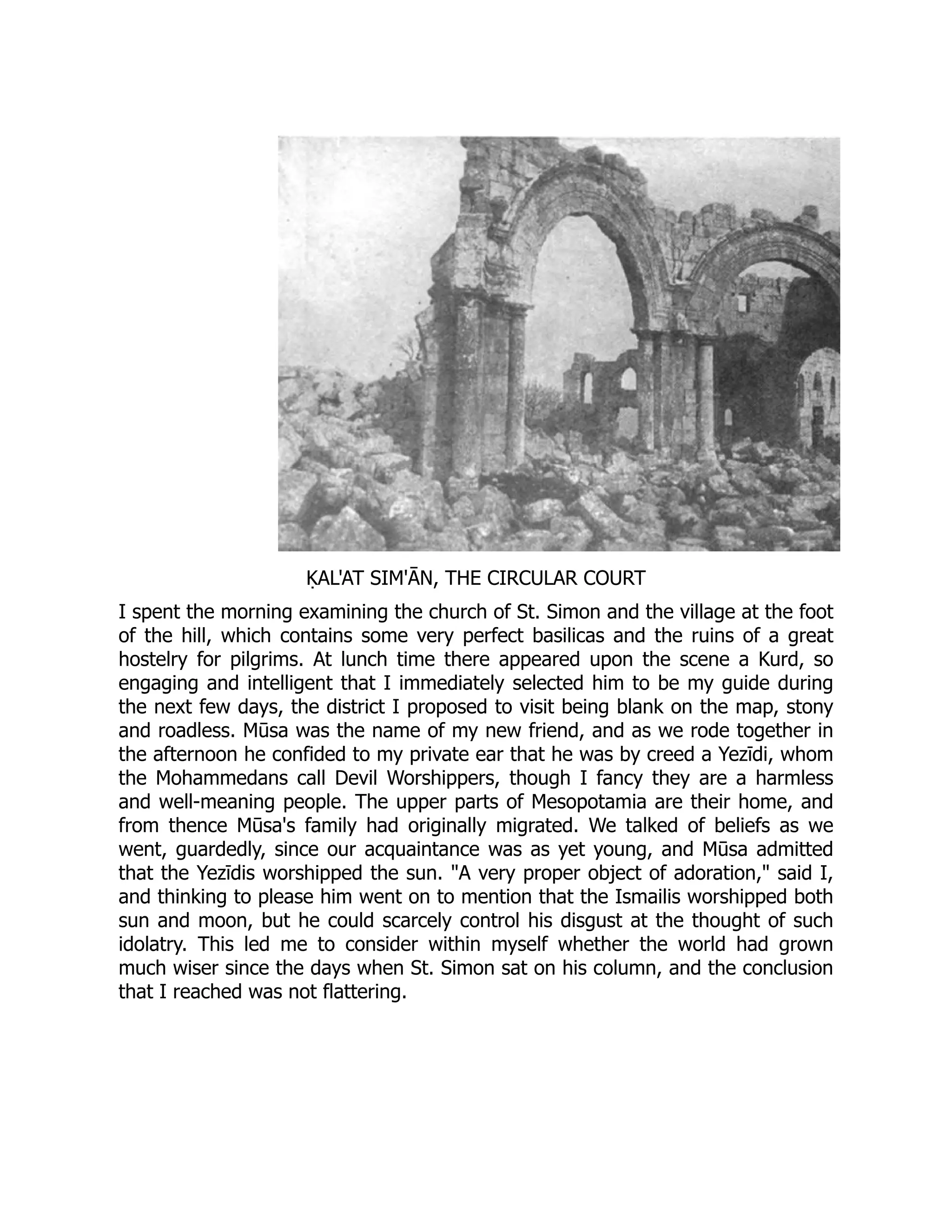ḲAL'AT SIM'ĀN, THE CIRCULAR COURT
I spent the morning examining the church of St. Simon and the village at the foot
of the hill, which contains some very perfect basilicas and the ruins of a great
hostelry for pilgrims. At lunch time there appeared upon the scene a Kurd, so
engaging and intelligent that I immediately selected him to be my guide during
the next few days, the district I proposed to visit being blank on the map, stony
and roadless. Mūsa was the name of my new friend, and as we rode together in
the afternoon he confided to my private ear that he was by creed a Yezīdi, whom
the Mohammedans call Devil Worshippers, though I fancy they are a harmless
and well-meaning people. The upper parts of Mesopotamia are their home, and
from thence Mūsa's family had originally migrated. We talked of beliefs as we
went, guardedly, since our acquaintance was as yet young, and Mūsa admitted
that the Yezīdis worshipped the sun. "A very proper object of adoration," said I,
and thinking to please him went on to mention that the Ismailis worshipped both
sun and moon, but he could scarcely control his disgust at the thought of such
idolatry. This led me to consider within myself whether the world had grown
much wiser since the days when St. Simon sat on his column, and the conclusion
that I reached was not flattering.
 