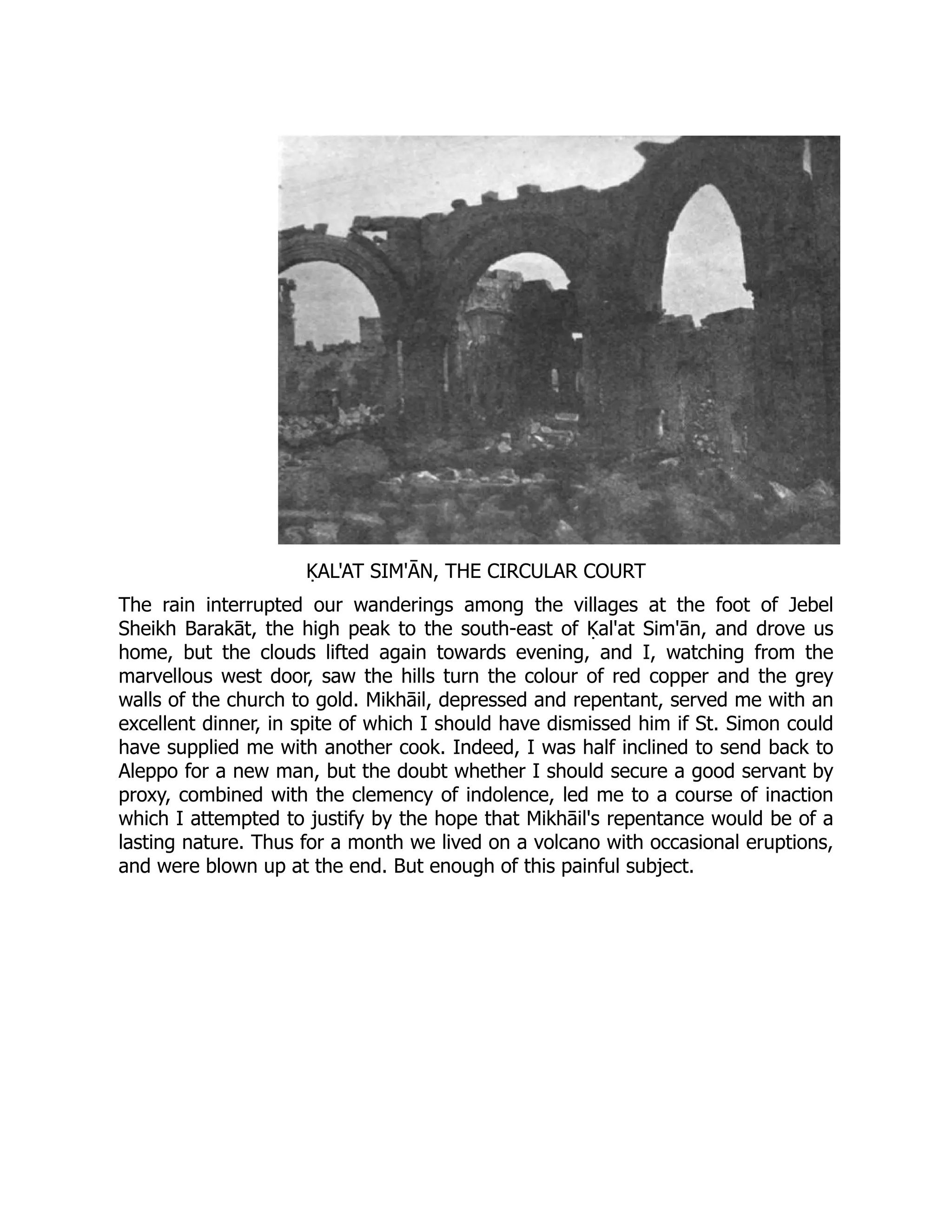 ḲAL'AT SIM'ĀN, THE CIRCULAR COURT
The rain interrupted our wanderings among the villages at the foot of Jebel
Sheikh Barakāt, the high peak to the south-east of Ḳal'at Sim'ān, and drove us
home, but the clouds lifted again towards evening, and I, watching from the
marvellous west door, saw the hills turn the colour of red copper and the grey
walls of the church to gold. Mikhāil, depressed and repentant, served me with an
excellent dinner, in spite of which I should have dismissed him if St. Simon could
have supplied me with another cook. Indeed, I was half inclined to send back to
Aleppo for a new man, but the doubt whether I should secure a good servant by
proxy, combined with the clemency of indolence, led me to a course of inaction
which I attempted to justify by the hope that Mikhāil's repentance would be of a
lasting nature. Thus for a month we lived on a volcano with occasional eruptions,
and were blown up at the end. But enough of this painful subject.
 