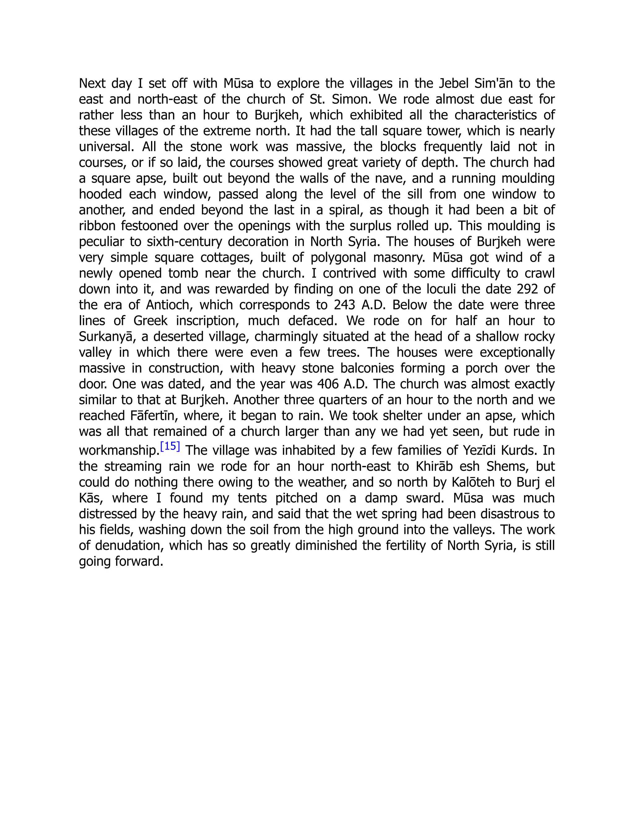 Next day I set off with Mūsa to explore the villages in the Jebel Sim'ān to the
east and north-east of the church of St. Simon. We rode almost due east for
rather less than an hour to Burjkeh, which exhibited all the characteristics of
these villages of the extreme north. It had the tall square tower, which is nearly
universal. All the stone work was massive, the blocks frequently laid not in
courses, or if so laid, the courses showed great variety of depth. The church had
a square apse, built out beyond the walls of the nave, and a running moulding
hooded each window, passed along the level of the sill from one window to
another, and ended beyond the last in a spiral, as though it had been a bit of
ribbon festooned over the openings with the surplus rolled up. This moulding is
peculiar to sixth-century decoration in North Syria. The houses of Burjkeh were
very simple square cottages, built of polygonal masonry. Mūsa got wind of a
newly opened tomb near the church. I contrived with some difficulty to crawl
down into it, and was rewarded by finding on one of the loculi the date 292 of
the era of Antioch, which corresponds to 243 A.D. Below the date were three
lines of Greek inscription, much defaced. We rode on for half an hour to
Surkanyā, a deserted village, charmingly situated at the head of a shallow rocky
valley in which there were even a few trees. The houses were exceptionally
massive in construction, with heavy stone balconies forming a porch over the
door. One was dated, and the year was 406 A.D. The church was almost exactly
similar to that at Burjkeh. Another three quarters of an hour to the north and we
reached Fāfertīn, where, it began to rain. We took shelter under an apse, which
was all that remained of a church larger than any we had yet seen, but rude in
workmanship.[15] The village was inhabited by a few families of Yezīdi Kurds. In
the streaming rain we rode for an hour north-east to Khirāb esh Shems, but
could do nothing there owing to the weather, and so north by Kalōteh to Burj el
Kās, where I found my tents pitched on a damp sward. Mūsa was much
distressed by the heavy rain, and said that the wet spring had been disastrous to
his fields, washing down the soil from the high ground into the valleys. The work
of denudation, which has so greatly diminished the fertility of North Syria, is still
going forward.
 