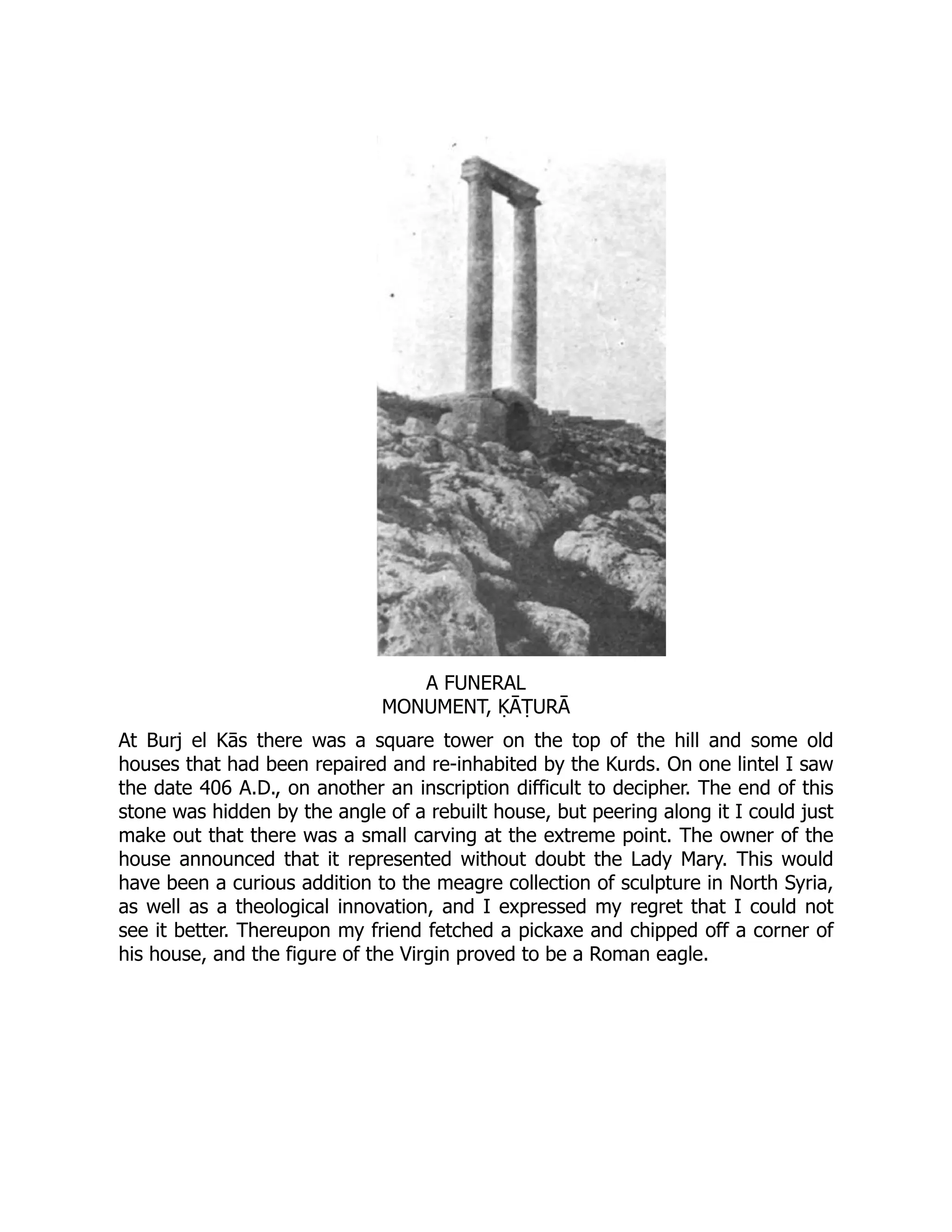 A FUNERAL
MONUMENT, ḲĀṬURĀ
At Burj el Kās there was a square tower on the top of the hill and some old
houses that had been repaired and re-inhabited by the Kurds. On one lintel I saw
the date 406 A.D., on another an inscription difficult to decipher. The end of this
stone was hidden by the angle of a rebuilt house, but peering along it I could just
make out that there was a small carving at the extreme point. The owner of the
house announced that it represented without doubt the Lady Mary. This would
have been a curious addition to the meagre collection of sculpture in North Syria,
as well as a theological innovation, and I expressed my regret that I could not
see it better. Thereupon my friend fetched a pickaxe and chipped off a corner of
his house, and the figure of the Virgin proved to be a Roman eagle.
 