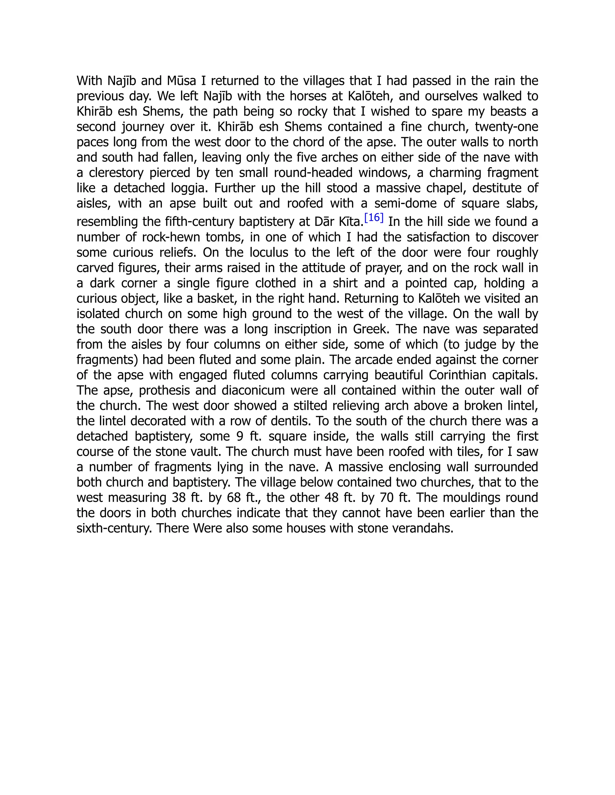With Najīb and Mūsa I returned to the villages that I had passed in the rain the
previous day. We left Najīb with the horses at Kalōteh, and ourselves walked to
Khirāb esh Shems, the path being so rocky that I wished to spare my beasts a
second journey over it. Khirāb esh Shems contained a fine church, twenty-one
paces long from the west door to the chord of the apse. The outer walls to north
and south had fallen, leaving only the five arches on either side of the nave with
a clerestory pierced by ten small round-headed windows, a charming fragment
like a detached loggia. Further up the hill stood a massive chapel, destitute of
aisles, with an apse built out and roofed with a semi-dome of square slabs,
resembling the fifth-century baptistery at Dār Kīta.[16] In the hill side we found a
number of rock-hewn tombs, in one of which I had the satisfaction to discover
some curious reliefs. On the loculus to the left of the door were four roughly
carved figures, their arms raised in the attitude of prayer, and on the rock wall in
a dark corner a single figure clothed in a shirt and a pointed cap, holding a
curious object, like a basket, in the right hand. Returning to Kalōteh we visited an
isolated church on some high ground to the west of the village. On the wall by
the south door there was a long inscription in Greek. The nave was separated
from the aisles by four columns on either side, some of which (to judge by the
fragments) had been fluted and some plain. The arcade ended against the corner
of the apse with engaged fluted columns carrying beautiful Corinthian capitals.
The apse, prothesis and diaconicum were all contained within the outer wall of
the church. The west door showed a stilted relieving arch above a broken lintel,
the lintel decorated with a row of dentils. To the south of the church there was a
detached baptistery, some 9 ft. square inside, the walls still carrying the first
course of the stone vault. The church must have been roofed with tiles, for I saw
a number of fragments lying in the nave. A massive enclosing wall surrounded
both church and baptistery. The village below contained two churches, that to the
west measuring 38 ft. by 68 ft., the other 48 ft. by 70 ft. The mouldings round
the doors in both churches indicate that they cannot have been earlier than the
sixth-century. There Were also some houses with stone verandahs.
 