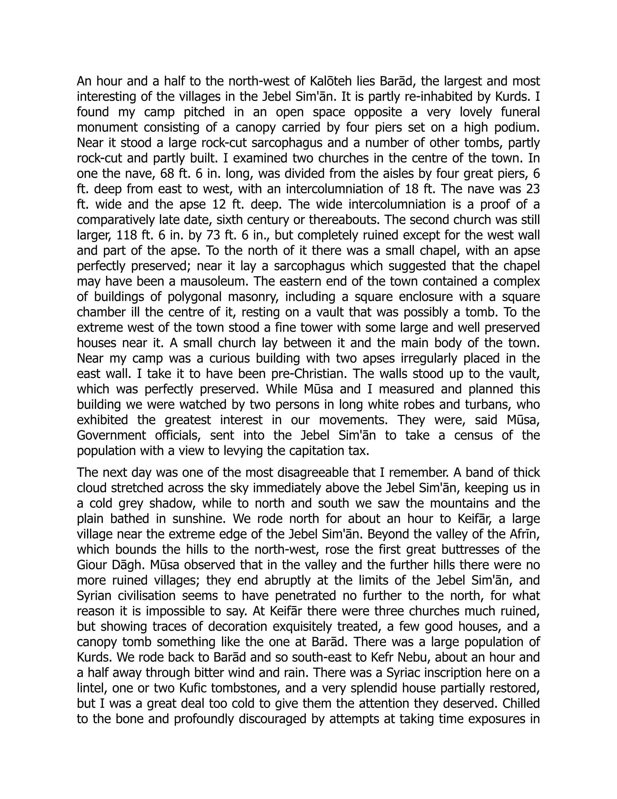 An hour and a half to the north-west of Kalōteh lies Barād, the largest and most
interesting of the villages in the Jebel Sim'ān. It is partly re-inhabited by Kurds. I
found my camp pitched in an open space opposite a very lovely funeral
monument consisting of a canopy carried by four piers set on a high podium.
Near it stood a large rock-cut sarcophagus and a number of other tombs, partly
rock-cut and partly built. I examined two churches in the centre of the town. In
one the nave, 68 ft. 6 in. long, was divided from the aisles by four great piers, 6
ft. deep from east to west, with an intercolumniation of 18 ft. The nave was 23
ft. wide and the apse 12 ft. deep. The wide intercolumniation is a proof of a
comparatively late date, sixth century or thereabouts. The second church was still
larger, 118 ft. 6 in. by 73 ft. 6 in., but completely ruined except for the west wall
and part of the apse. To the north of it there was a small chapel, with an apse
perfectly preserved; near it lay a sarcophagus which suggested that the chapel
may have been a mausoleum. The eastern end of the town contained a complex
of buildings of polygonal masonry, including a square enclosure with a square
chamber ill the centre of it, resting on a vault that was possibly a tomb. To the
extreme west of the town stood a fine tower with some large and well preserved
houses near it. A small church lay between it and the main body of the town.
Near my camp was a curious building with two apses irregularly placed in the
east wall. I take it to have been pre-Christian. The walls stood up to the vault,
which was perfectly preserved. While Mūsa and I measured and planned this
building we were watched by two persons in long white robes and turbans, who
exhibited the greatest interest in our movements. They were, said Mūsa,
Government officials, sent into the Jebel Sim'ān to take a census of the
population with a view to levying the capitation tax.
The next day was one of the most disagreeable that I remember. A band of thick
cloud stretched across the sky immediately above the Jebel Sim'ān, keeping us in
a cold grey shadow, while to north and south we saw the mountains and the
plain bathed in sunshine. We rode north for about an hour to Keifār, a large
village near the extreme edge of the Jebel Sim'ān. Beyond the valley of the Afrīn,
which bounds the hills to the north-west, rose the first great buttresses of the
Giour Dāgh. Mūsa observed that in the valley and the further hills there were no
more ruined villages; they end abruptly at the limits of the Jebel Sim'ān, and
Syrian civilisation seems to have penetrated no further to the north, for what
reason it is impossible to say. At Keifār there were three churches much ruined,
but showing traces of decoration exquisitely treated, a few good houses, and a
canopy tomb something like the one at Barād. There was a large population of
Kurds. We rode back to Barād and so south-east to Kefr Nebu, about an hour and
a half away through bitter wind and rain. There was a Syriac inscription here on a
lintel, one or two Kufic tombstones, and a very splendid house partially restored,
but I was a great deal too cold to give them the attention they deserved. Chilled
to the bone and profoundly discouraged by attempts at taking time exposures in
 