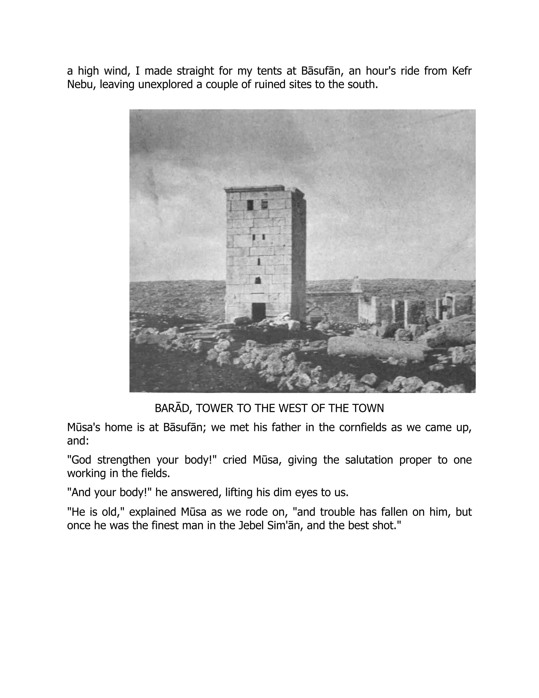 a high wind, I made straight for my tents at Bāsufān, an hour's ride from Kefr
Nebu, leaving unexplored a couple of ruined sites to the south.
BARĀD, TOWER TO THE WEST OF THE TOWN
Mūsa's home is at Bāsufān; we met his father in the cornfields as we came up,
and:
"God strengthen your body!" cried Mūsa, giving the salutation proper to one
working in the fields.
"And your body!" he answered, lifting his dim eyes to us.
"He is old," explained Mūsa as we rode on, "and trouble has fallen on him, but
once he was the finest man in the Jebel Sim'ān, and the best shot."
 