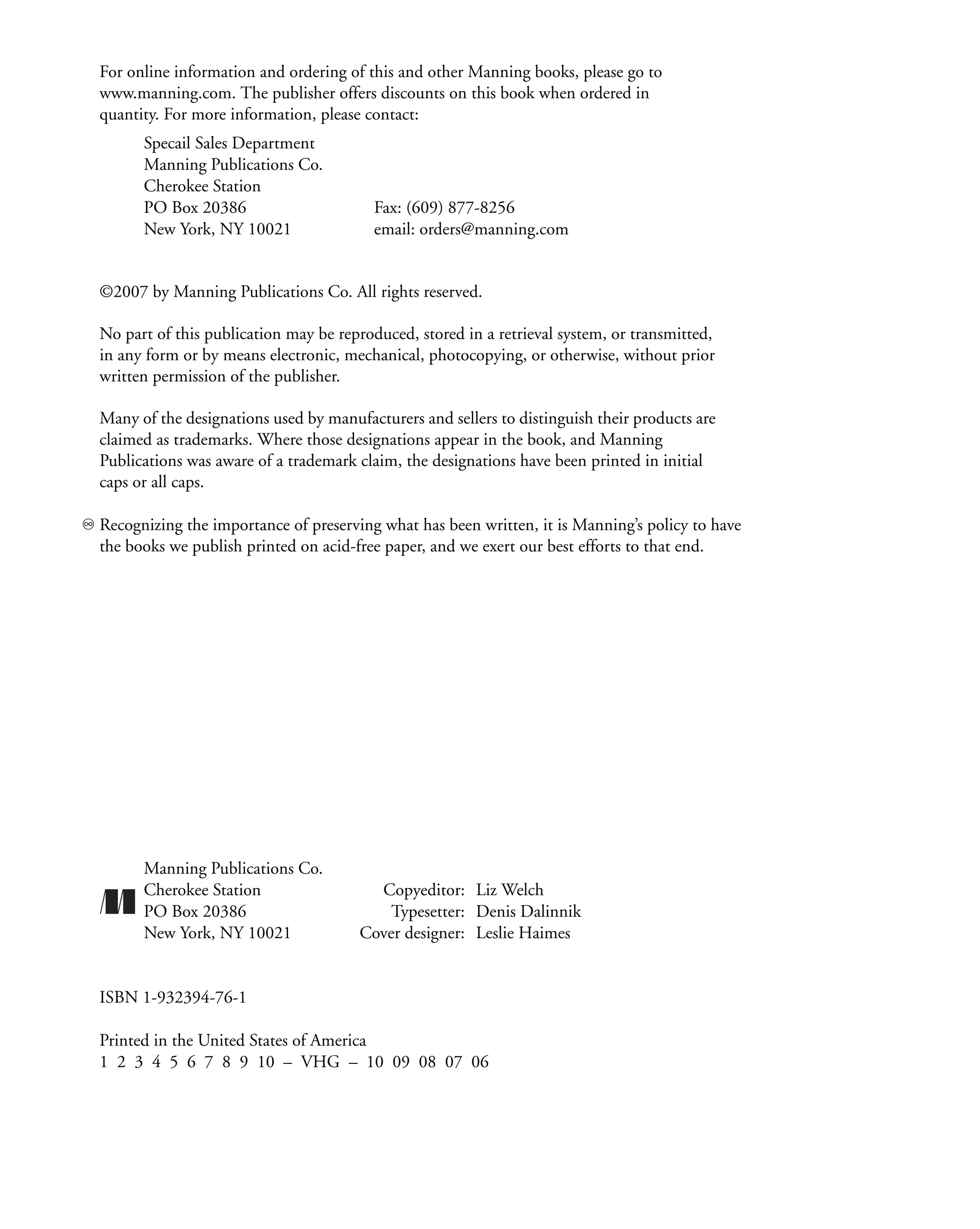 For online information and ordering of this and other Manning books, please go to
www.manning.com. The publisher offers discounts on this book when ordered in
quantity. For more information, please contact:
Specail Sales Department
Manning Publications Co.
Cherokee Station
PO Box 20386 Fax: (609) 877-8256
New York, NY 10021 email: orders@manning.com
©2007 by Manning Publications Co. All rights reserved.
No part of this publication may be reproduced, stored in a retrieval system, or transmitted,
in any form or by means electronic, mechanical, photocopying, or otherwise, without prior
written permission of the publisher.
Many of the designations used by manufacturers and sellers to distinguish their products are
claimed as trademarks. Where those designations appear in the book, and Manning
Publications was aware of a trademark claim, the designations have been printed in initial
caps or all caps.
Recognizing the importance of preserving what has been written, it is Manning’s policy to have
the books we publish printed on acid-free paper, and we exert our best efforts to that end.
Manning Publications Co.
Cherokee Station Copyeditor: Liz Welch
PO Box 20386 Typesetter: Denis Dalinnik
New York, NY 10021 Cover designer: Leslie Haimes
ISBN 1-932394-76-1
Printed in the United States of America
1 2 3 4 5 6 7 8 9 10 – VHG – 10 09 08 07 06
 