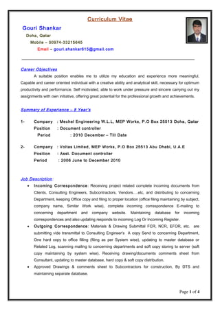 Curriculum Vitae
Gouri Shankar
Doha, Qatar
Mobile – 00974-33215645
Email – gouri.shankar615@gmail.com
Career Objectives
A suitable position enables me to utilize my education and experience more meaningful.
Capable and career oriented individual with a creative ability and analytical skill, necessary for optimum
productivity and performance. Self motivated, able to work under pressure and sincere carrying out my
assignments with own initiative, offering great potential for the professional growth and achievements.
Summary of Experience – 8 Year’s
1- Company : Mechel Engineering W.L.L, MEP Works, P.O Box 25513 Doha, Qatar
Position : Document controller
Period : 2010 December – Till Date
2- Company : Voltas Limited, MEP Works, P.O Box 25513 Abu Dhabi, U.A.E
Position : Asst. Document controller
Period : 2006 June to December 2010
Job Description:
• Incoming Correspondence: Receiving project related complete incoming documents from
Clients, Consulting Engineers, Subcontractors, Vendors….etc, and distributing to concerning
Department, keeping Office copy and filing to proper location (office filing maintaining by subject,
company name, Similar Work wise), complete incoming correspondence E-mailing to
concerning department and company website. Maintaining database for incoming
correspondences and also updating responds to incoming Log Or Incoming Register.
• Outgoing Correspondence: Materials & Drawing Submittal FCR, NCR, EFOR, etc. are
submitting vide transmittal to Consulting Engineer’s A copy Send to concerning Department,
One hard copy to office filling (filing as per System wise), updating to master database or
Related Log, scanning mailing to concerning departments and soft copy storing to server (soft
copy maintaining by system wise). Receiving drawing/documents comments sheet from
Consultant, updating to master database, hard copy & soft copy distribution.
• Approved Drawings & comments sheet to Subcontractors for construction, By DTS and
maintaining separate database.
Page 1 of 4
 