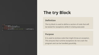 The try Block
Definition
The try block is used to define a section of code that will
be tested for exceptions while it is being executed.
Purpose
It is used to enclose code that might throw an exception.
This ensures that runtime exceptions do not crash the
program and can be handled gracefully.
 