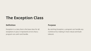 The Exception Class
Definition
Exception is a class that is the base class for all
exceptions in Java. It represents errors that a
program can catch and handle.
Purpose
By catching Exception, a program can handle any
runtime error, making it more robust and fault-
tolerant.
 