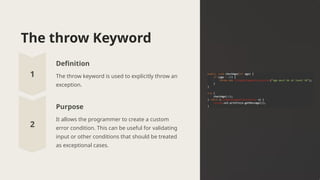 The throw Keyword
Definition
The throw keyword is used to explicitly throw an
exception.
Purpose
It allows the programmer to create a custom
error condition. This can be useful for validating
input or other conditions that should be treated
as exceptional cases.
 