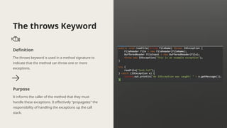The throws Keyword
Definition
The throws keyword is used in a method signature to
indicate that the method can throw one or more
exceptions.
Purpose
It informs the caller of the method that they must
handle these exceptions. It effectively "propagates" the
responsibility of handling the exceptions up the call
stack.
 