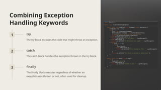 Combining Exception
Handling Keywords
1 try
The try block encloses the code that might throw an exception.
2 catch
The catch block handles the exception thrown in the try block.
3 finally
The finally block executes regardless of whether an
exception was thrown or not, often used for cleanup.
 