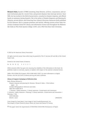 Miriam B. Kahn, founder of MBK Consulting, helps libraries, archives, corporations, and cul-
tural institutions plan for, recover from, and prevent disasters that interrupt services. Since
1989, she has worked in the field of preservation, consulted on disaster response, and offered
hands-on assistance during disasters. She is the author of Disaster Response and Planning for
Libraries, second edition, and Protecting Your Library’s Electronic Resources (both published
by ALA Editions). She is a popular presenter and teacher, offering courses at Kent State Uni-
versity’s Graduate School for Library and Information Science and throughout the Midwest.
She holds an MLS from Queens College, CUNY, and a PhD from Kent State University.
© 2012 by the American Library Association
All rights reserved except those which may be granted by Title 17, Sections 107 and 108, of the United
States Code.
Printed in the United States of America
16 15 14 13 12  5 4 3 2 `1
While extensive effort has gone into ensuring the reliability of the information in this book, the
publisher makes no warranty, express or implied, with respect to the material contained herein.
ISBNs: 978-0-8389-1151-8 (paper); 978-0-8389-9419-1 (PDF). For more information on digital
formats, visit the ALA Store at alastore.ala.org and select eEditions.
Library of Congress Cataloging-in-Publication Data
Kahn, Miriam (Miriam B.)
	Disaster response and planning for libraries / Miriam B. Kahn.—Third edition.
		 pages cm
	Includes bibliographical references and index.
	ISBN 978-0-8389-1151-8
1. Libraries—Safety measures. 2. Library materials—Conservation and restoration.
3. Libraries—Safety measures—Planning. 4. Library materials—Conservation and restoration—
Planning. I. Title.
Z679.7.K38 2012
025.8'2—dc23							 2011043703
Cover design by Casey Bayer. Cover image © Tom Grundy/Shutterstock, Inc.
Text design in Classic Round by Karen Sheets de Gracia and Dianne M. Rooney
This paper meets the requirements of ANSI/NISO Z39.48-1992 (Permanence of Paper).
 