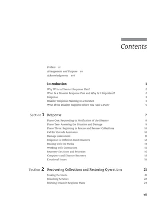 vii
Contents
Preface xi
Arrangement and Purpose xv
Acknowledgments xvii
Introduction 1
Why Write a Disaster Response Plan? 2
What Is a Disaster Response Plan and Why Is It Important? 2
Response 3
Disaster Response Planning in a Nutshell 4
What If the Disaster Happens before You Have a Plan? 5
Section 1	Response 7
Phase One: Responding to Notification of the Disaster 8
Phase Two: Assessing the Situation and Damage 9
Phase Three: Beginning to Rescue and Recover Collections 10
Call for Outside Assistance 10
Damage Assessment 11
Response to Different-Sized Disasters 12
Dealing with the Media 14
Working with Contractors 15
Recovery Decisions and Priorities 16
Computers and Disaster Recovery 18
Emotional Issues 18
Section 2	Recovering Collections and Restoring Operations 21
Making Decisions 21
Resuming Services 22
Revising Disaster Response Plans 24
 