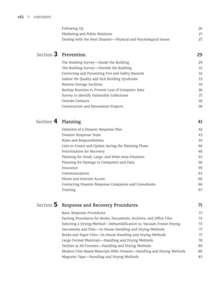 Following Up 26
Marketing and Public Relations 27
Dealing with the Next Disaster—Physical and Psychological Issues 27
Section 3	Prevention 29
The Building Survey—Inside the Building 29
The Building Survey—Outside the Building 32
Correcting and Preventing Fire and Safety Hazards 32
Indoor Air Quality and Sick Building Syndrome 33
Remote Storage Facilities 34
Backup Routines to Prevent Loss of Computer Data 36
Survey to Identify Vulnerable Collections 37
Outside Contacts 38
Construction and Renovation Projects 38
Section 4	Planning 41
Elements of a Disaster Response Plan 42
Disaster Response Team 43
Roles and Responsibilities 44
Lists to Create and Update during the Planning Phase 48
Prioritization for Recovery 48
Planning for Small, Large, and Wide-Area Disasters 53
Planning for Damage to Computers and Data 56
Insurance 59
Communications 63
Phone and Internet Access 66
Contacting Disaster Response Companies and Consultants 66
Training 67
Section 5	Response and Recovery Procedures 71
Basic Response Procedures 71
Packing Procedures for Books, Documents, Archives, and Office Files 72
Selecting a Drying Method—Dehumidification vs. Vacuum Freeze-Drying 73
Documents and Files—In-House Handling and Drying Methods 77
Books and Paper Files—In-House Handling and Drying Methods 77
Large-Format Materials—Handling and Drying Methods 78
Textiles in All Formats—Handling and Drying Methods 80
Modern Film-Based Materials 1950–Present—Handling and Drying Methods 80
Magnetic Tape—Handling and Drying Methods 83
viii n CONTENTS
 