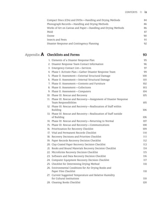 CONTENTS n ix
Compact Discs (CDs) and DVDs—Handling and Drying Methods 84
Phonograph Records—Handling and Drying Methods 86
Works of Art on Canvas and Paper—Handling and Drying Methods 86
Mold 87
Ozone 90
Insects and Pests 91
Disaster Response and Contingency Planning 92
Appendix A Checklists and Forms 93
1. Elements of a Disaster Response Plan 95
2.	Disaster Response Team Contact Information 96
3. Emergency Contact List—Services 97
4. Phase I: Activate Plan—Gather Disaster Response Team 99
5. Phase II: Assessment—External Structural Damage 100
6. Phase II: Assessment—Internal Structural Damage 101
7. Phase II: Assessment—Contents and Furniture 102
8. Phase II: Assessment—Collections 103
9. Phase II: Assessment—Computers 104
10. Phase III: Rescue and Recovery 105
11. Phase III: Rescue and Recovery—Assignment of Disaster Response
Team Responsibilities 105
12. Phase III: Rescue and Recovery—Reallocation of Staff within
Building 106
13. Phase III: Rescue and Recovery—Reallocation of Staff outside
of Building 106
14. Phase III: Rescue and Recovery—Returning to Normal 107
15. Phase III: Rescue and Recovery—Communications 108
16. Prioritization for Recovery Checklist 109
17. Vital and Permanent Records Checklist 110
18. 	Recovery Decisions and Priorities Checklist 111
19. Paper Records Recovery Decision Checklist 112
20. Clay-Coated Paper Recovery Decision Checklist 113
21. Books and Bound Materials Recovery Decision Checklist 114
22. Microforms Recovery Decision Checklist 115
23. Software and Data Recovery Decision Checklist 116
24. Computer Equipment Recovery Decision Checklist 117
25. Checklist for Determining Drying Method 118
26. Environmental Conditions for Air Drying Books and
Paper Files Checklist 118
27. Current Suggested Temperature and Relative Humidity
for Cultural Institutions 119
28. Cleaning Books Checklist 120
 